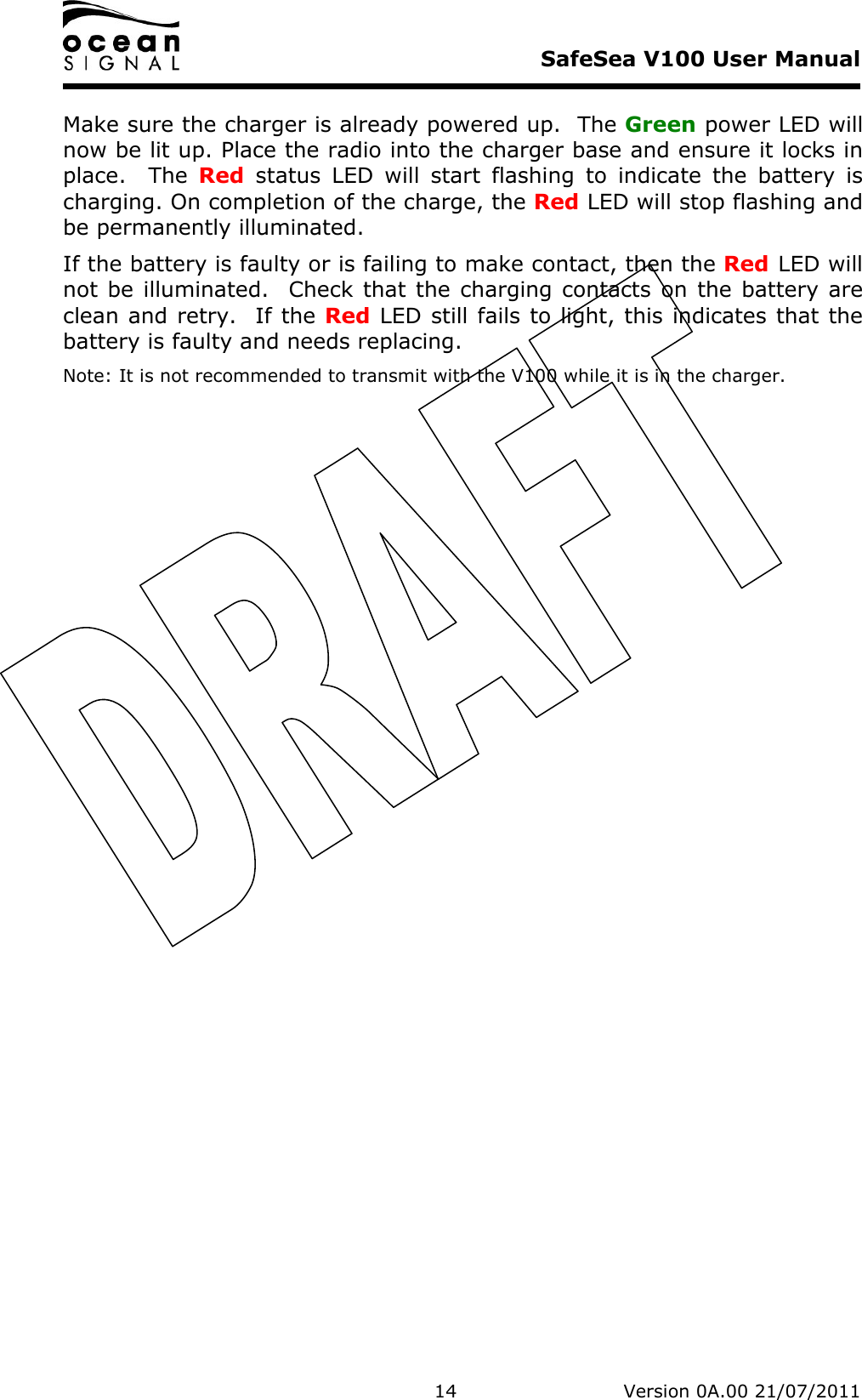     SafeSea V100 User Manual   14   Version 0A.00 21/07/2011 Make sure the charger is already powered up.  The Green power LED will now be lit up. Place the radio into the charger base and ensure it locks in place.    The  Red  status  LED  will  start  flashing  to  indicate  the  battery  is charging. On completion of the charge, the Red LED will stop flashing and be permanently illuminated. If the battery is faulty or is failing to make contact, then the Red LED will not be illuminated.   Check that the  charging contacts on  the battery are clean and retry.  If the Red LED still fails to light, this indicates that the battery is faulty and needs replacing. Note: It is not recommended to transmit with the V100 while it is in the charger.   