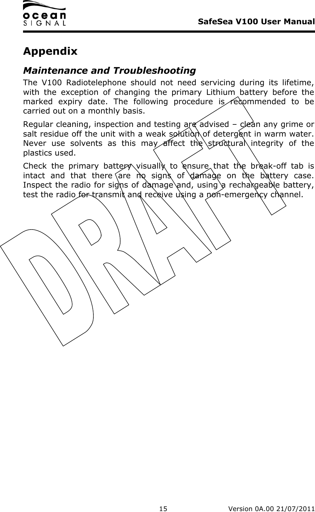     SafeSea V100 User Manual   15   Version 0A.00 21/07/2011 Appendix Maintenance and Troubleshooting The  V100  Radiotelephone  should  not  need  servicing  during  its  lifetime, with  the  exception  of  changing  the  primary  Lithium  battery  before  the marked  expiry  date.  The  following  procedure  is  recommended  to  be carried out on a monthly basis. Regular cleaning, inspection and testing are advised – clean any grime or salt residue off the unit with a weak solution of detergent in warm water.  Never  use  solvents  as  this  may  affect  the  structural  integrity  of  the plastics used.  Check  the  primary  battery  visually  to  ensure  that  the  break-off  tab  is intact  and  that  there  are  no  signs  of  damage  on  the  battery  case.  Inspect the radio for signs of damage and, using a rechargeable battery, test the radio for transmit and receive using a non-emergency channel.  