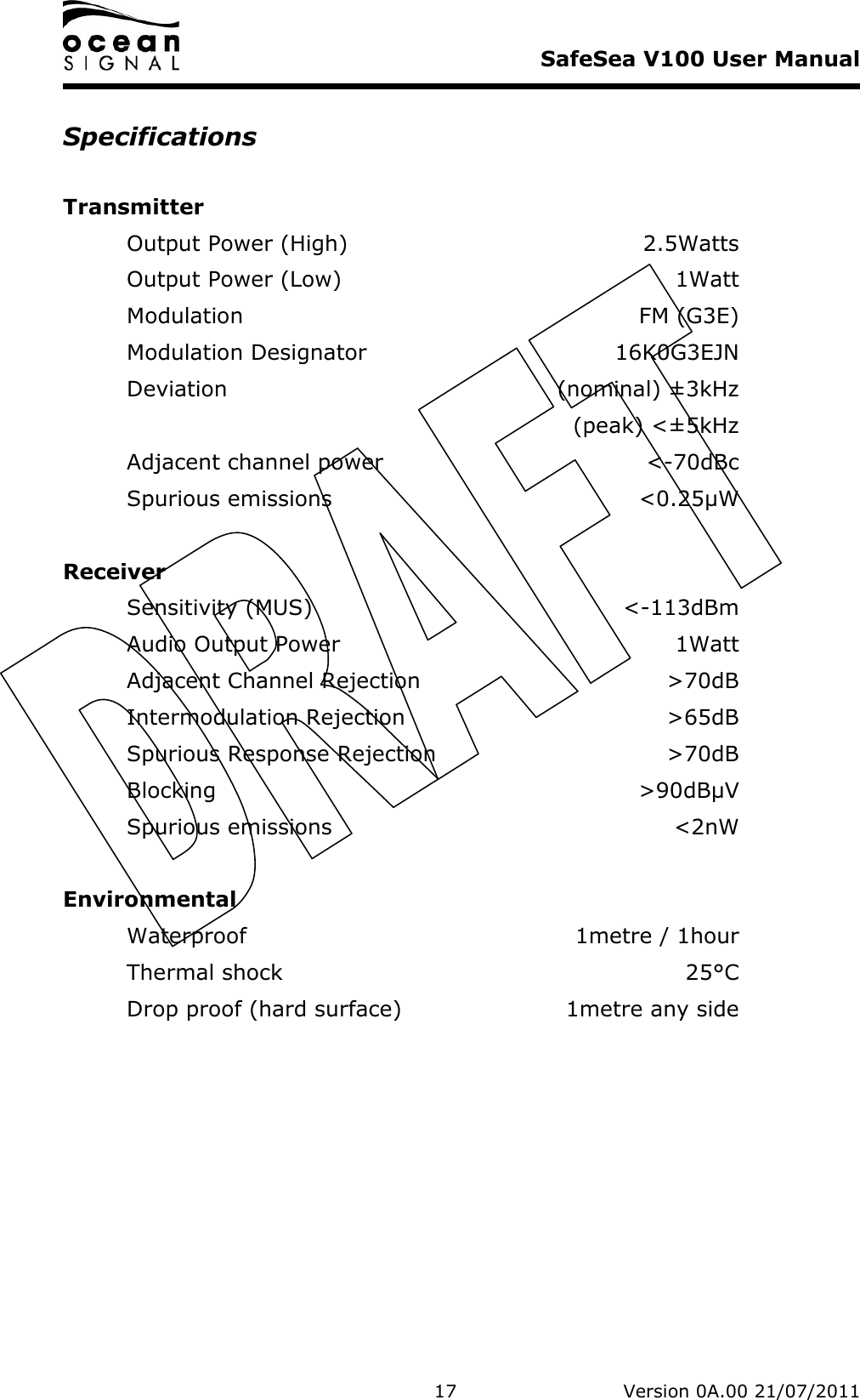     SafeSea V100 User Manual   17   Version 0A.00 21/07/2011 Specifications  Transmitter Output Power (High)  2.5Watts Output Power (Low)  1Watt Modulation  FM (G3E) Modulation Designator  16K0G3EJN Deviation  (nominal) ±3kHz   (peak) &lt;±5kHz Adjacent channel power  &lt;-70dBc Spurious emissions  &lt;0.25µW  Receiver Sensitivity (MUS)  &lt;-113dBm Audio Output Power  1Watt Adjacent Channel Rejection  &gt;70dB Intermodulation Rejection  &gt;65dB Spurious Response Rejection  &gt;70dB Blocking  &gt;90dBµV Spurious emissions  &lt;2nW  Environmental Waterproof  1metre / 1hour Thermal shock  25°C Drop proof (hard surface)  1metre any side 