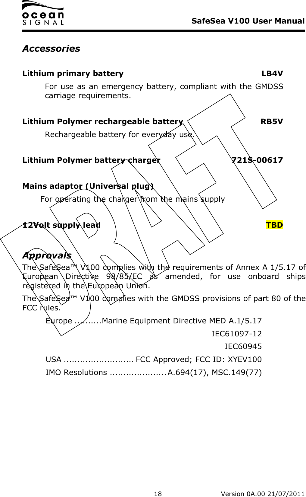     SafeSea V100 User Manual   18   Version 0A.00 21/07/2011 Accessories  Lithium primary battery  LB4V For use as an emergency battery, compliant with the GMDSS carriage requirements.  Lithium Polymer rechargeable battery  RB5V Rechargeable battery for everyday use.  Lithium Polymer battery charger  721S-00617  Mains adaptor (Universal plug)       For operating the charger from the mains supply  12Volt supply lead  TBD  Approvals The SafeSea™ V100 complies with the requirements of Annex A 1/5.17 of European  Directive  98/85/EC  as  amended,  for  use  onboard  ships registered in the European Union. The SafeSea™ V100 complies with the GMDSS provisions of part 80 of the FCC rules.   Europe ..........Marine Equipment Directive MED A.1/5.17     IEC61097-12     IEC60945   USA .......................... FCC Approved; FCC ID: XYEV100   IMO Resolutions ..................... A.694(17), MSC.149(77)  