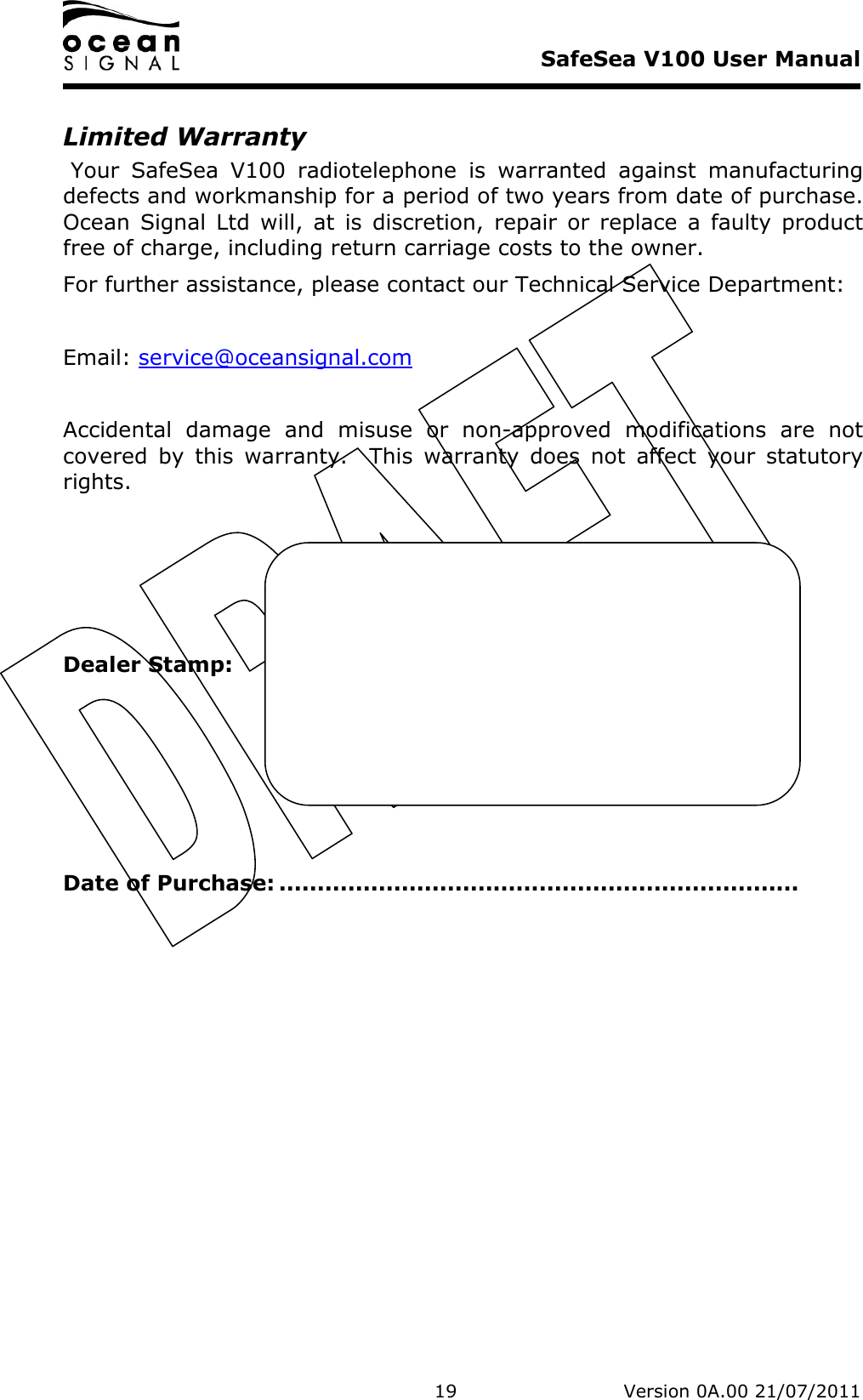     SafeSea V100 User Manual   19   Version 0A.00 21/07/2011 Limited Warranty  Your  SafeSea  V100  radiotelephone  is  warranted  against  manufacturing defects and workmanship for a period of two years from date of purchase.  Ocean  Signal  Ltd  will,  at  is  discretion,  repair  or  replace  a  faulty  product free of charge, including return carriage costs to the owner. For further assistance, please contact our Technical Service Department:  Email: service@oceansignal.com  Accidental  damage  and  misuse  or  non-approved  modifications  are  not covered  by  this  warranty.    This  warranty  does  not  affect  your  statutory rights.     Dealer Stamp:      Date of Purchase: .................................................................... 