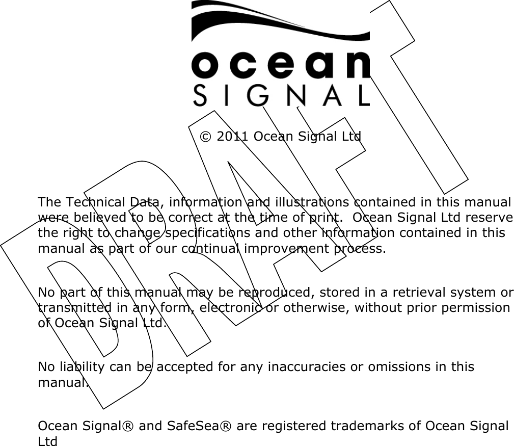             © 2011 Ocean Signal Ltd   The Technical Data, information and illustrations contained in this manual were believed to be correct at the time of print.  Ocean Signal Ltd reserve the right to change specifications and other information contained in this manual as part of our continual improvement process.  No part of this manual may be reproduced, stored in a retrieval system or transmitted in any form, electronic or otherwise, without prior permission of Ocean Signal Ltd.  No liability can be accepted for any inaccuracies or omissions in this manual.  Ocean Signal® and SafeSea® are registered trademarks of Ocean Signal Ltd