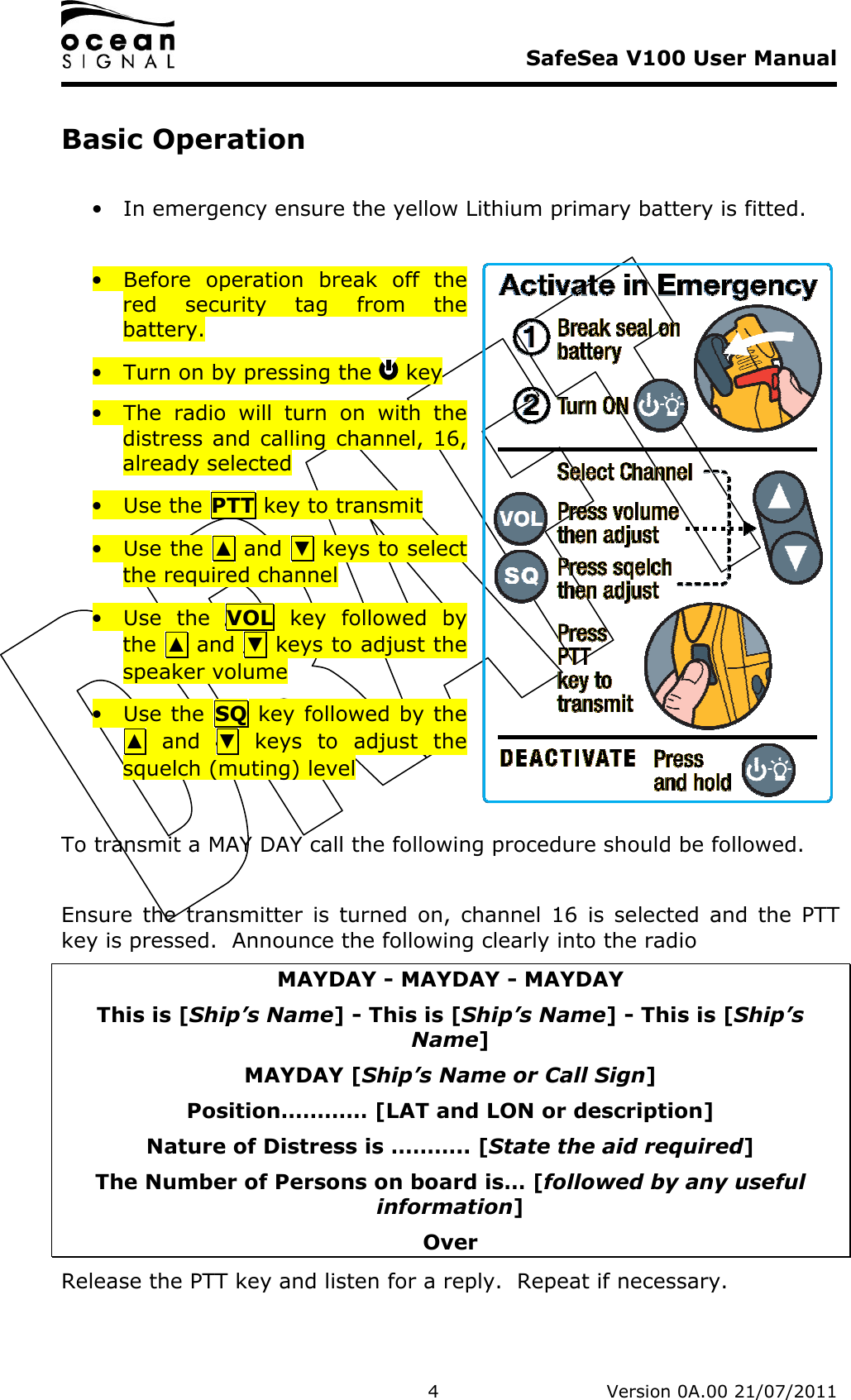     SafeSea V100 User Manual   4   Version 0A.00 21/07/2011 Basic Operation  • In emergency ensure the yellow Lithium primary battery is fitted.   • Before  operation  break  off  the red  security  tag  from  the battery. • Turn on by pressing the   key • The  radio  will  turn  on  with  the distress and calling channel, 16, already selected • Use the PTT key to transmit • Use the  ▲ and  ▼ keys to select the required channel • Use  the  VOL  key  followed  by the  ▲ and  ▼ keys to adjust the speaker volume • Use the  SQ key followed by the ▲  and  ▼  keys  to  adjust  the squelch (muting) level  To transmit a MAY DAY call the following procedure should be followed.  Ensure  the  transmitter  is  turned  on,  channel  16  is  selected  and  the  PTT key is pressed.  Announce the following clearly into the radio MAYDAY - MAYDAY - MAYDAY This is [Ship’s Name] - This is [Ship’s Name] - This is [Ship’s Name] MAYDAY [Ship’s Name or Call Sign] Position………… [LAT and LON or description] Nature of Distress is ……….. [State the aid required] The Number of Persons on board is… [followed by any useful information] Over Release the PTT key and listen for a reply.  Repeat if necessary. 