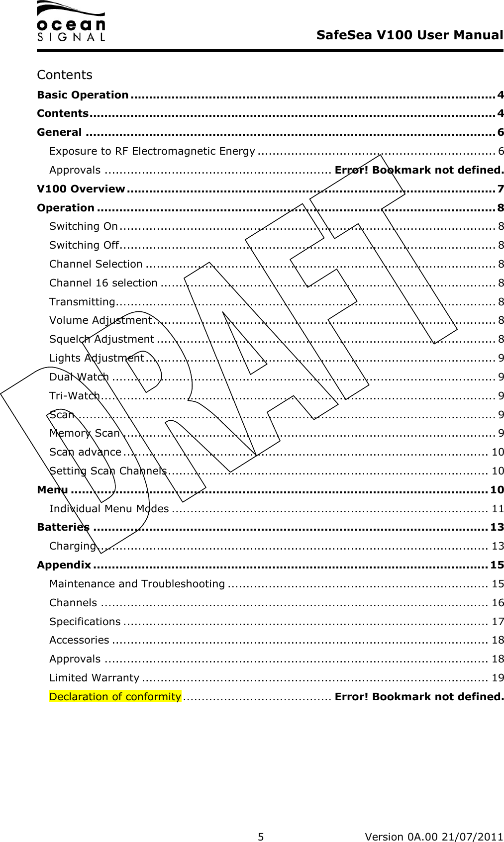     SafeSea V100 User Manual   5   Version 0A.00 21/07/2011 Contents Basic Operation .................................................................................................. 4 Contents............................................................................................................. 4 General .............................................................................................................. 6 Exposure to RF Electromagnetic Energy ................................................................ 6 Approvals ............................................................. Error! Bookmark not defined. V100 Overview ................................................................................................... 7 Operation ........................................................................................................... 8 Switching On..................................................................................................... 8 Switching Off..................................................................................................... 8 Channel Selection .............................................................................................. 8 Channel 16 selection .......................................................................................... 8 Transmitting...................................................................................................... 8 Volume Adjustment............................................................................................ 8 Squelch Adjustment ........................................................................................... 8 Lights Adjustment.............................................................................................. 9 Dual Watch ....................................................................................................... 9 Tri-Watch.......................................................................................................... 9 Scan ................................................................................................................ 9 Memory Scan .................................................................................................... 9 Scan advance .................................................................................................. 10 Setting Scan Channels...................................................................................... 10 Menu ................................................................................................................ 10 Individual Menu Modes ..................................................................................... 11 Batteries .......................................................................................................... 13 Charging......................................................................................................... 13 Appendix .......................................................................................................... 15 Maintenance and Troubleshooting ...................................................................... 15 Channels ........................................................................................................ 16 Specifications .................................................................................................. 17 Accessories ..................................................................................................... 18 Approvals ....................................................................................................... 18 Limited Warranty ............................................................................................. 19 Declaration of conformity........................................ Error! Bookmark not defined.   