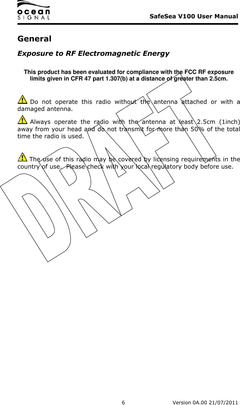     SafeSea V100 User Manual   6   Version 0A.00 21/07/2011 General Exposure to RF Electromagnetic Energy  This product has been evaluated for compliance with the FCC RF exposure limits given in CFR 47 part 1.307(b) at a distance of greater than 2.5cm.   Do  not  operate  this  radio  without  the  antenna  attached  or  with  a damaged antenna.  Always  operate  the  radio  with  the  antenna  at  least  2.5cm  (1inch) away from your head and do not transmit for more than 50% of the total time the radio is used.   The use of this radio may be covered by licensing requirements in the country of use.  Please check with your local regulatory body before use. 