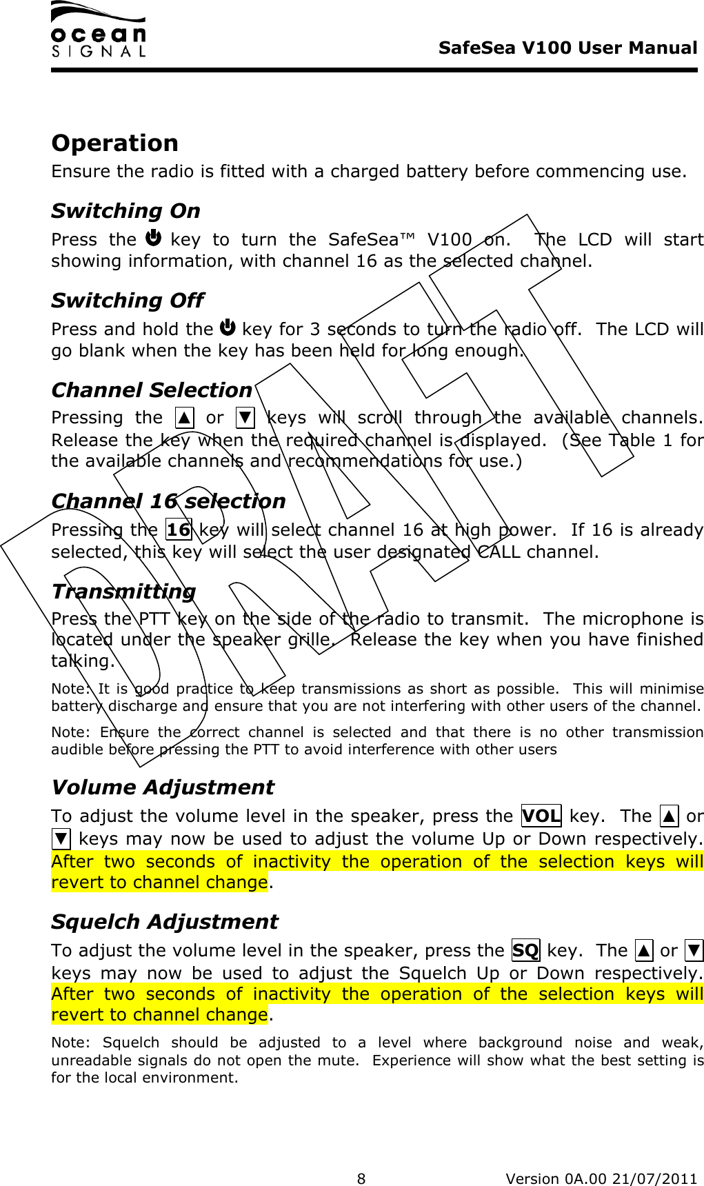     SafeSea V100 User Manual   8   Version 0A.00 21/07/2011  Operation Ensure the radio is fitted with a charged battery before commencing use. Switching On Press  the   key  to  turn  the  SafeSea™  V100  on.    The  LCD  will  start showing information, with channel 16 as the selected channel. Switching Off Press and hold the   key for 3 seconds to turn the radio off.  The LCD will go blank when the key has been held for long enough. Channel Selection Pressing  the  ▲  or  ▼  keys  will  scroll  through  the  available  channels.  Release the key when the required channel is displayed.  (See Table 1 for the available channels and recommendations for use.) Channel 16 selection Pressing the  16 key will select channel 16 at high power.  If 16 is already selected, this key will select the user designated CALL channel. Transmitting Press the PTT key on the side of the radio to transmit.  The microphone is located under the speaker grille.  Release the key when you have finished talking. Note:  It is good practice  to  keep transmissions  as short as possible.   This will  minimise battery discharge and ensure that you are not interfering with other users of the channel. Note:  Ensure  the  correct  channel  is  selected  and  that  there  is  no  other  transmission audible before pressing the PTT to avoid interference with other users Volume Adjustment To adjust the volume level in the speaker, press the  VOL key.  The  ▲ or ▼ keys may now be used to adjust the volume Up or Down respectively.  After  two  seconds  of  inactivity  the  operation  of  the  selection  keys  will revert to channel change.   Squelch Adjustment To adjust the volume level in the speaker, press the SQ key.  The ▲ or ▼ keys  may  now  be  used  to  adjust  the  Squelch  Up  or  Down  respectively.  After  two  seconds  of  inactivity  the  operation  of  the  selection  keys  will revert to channel change.   Note:  Squelch  should  be  adjusted  to  a  level  where  background  noise  and  weak, unreadable signals do not open the mute.  Experience will show what the best setting is for the local environment. 