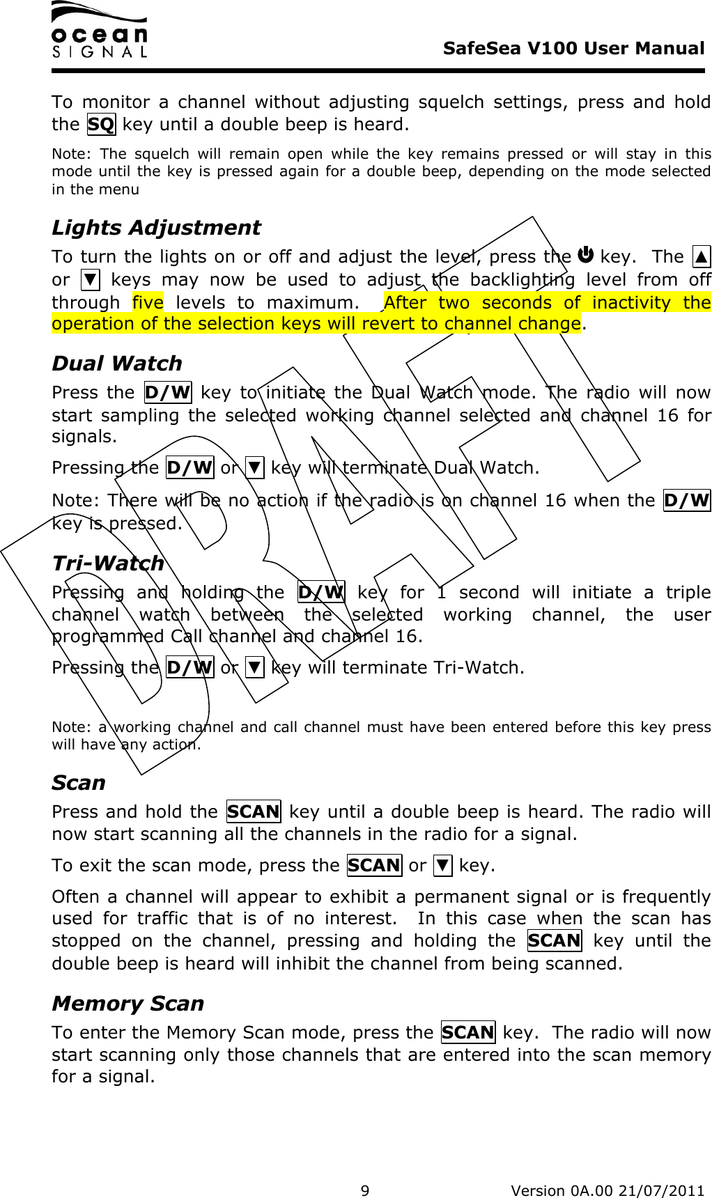     SafeSea V100 User Manual   9   Version 0A.00 21/07/2011 To  monitor  a  channel  without  adjusting  squelch  settings,  press  and  hold the SQ key until a double beep is heard. Note:  The  squelch  will  remain  open  while  the  key  remains  pressed  or  will  stay  in  this mode until the key is pressed again for a double beep, depending on the mode selected in the menu Lights Adjustment To turn the lights on or off and adjust the level, press the   key.  The  ▲ or  ▼  keys  may  now  be  used  to  adjust  the  backlighting  level  from  off through  five  levels  to  maximum.    After  two  seconds  of  inactivity  the operation of the selection keys will revert to channel change.   Dual Watch Press  the  D/W  key  to  initiate  the  Dual  Watch  mode.  The  radio  will  now start  sampling  the  selected  working  channel  selected  and  channel  16  for signals. Pressing the D/W or ▼ key will terminate Dual Watch. Note: There will be no action if the radio is on channel 16 when the D/W key is pressed. Tri-Watch Pressing  and  holding  the  D/W  key  for  1  second  will  initiate  a  triple channel  watch  between  the  selected  working  channel,  the  user programmed Call channel and channel 16. Pressing the D/W or ▼ key will terminate Tri-Watch.  Note: a working channel and call channel must have been entered before this key press will have any action. Scan Press and hold the  SCAN key until a double beep is heard. The radio will now start scanning all the channels in the radio for a signal. To exit the scan mode, press the SCAN or ▼ key. Often a channel will appear to exhibit a permanent signal or is frequently used  for  traffic  that  is  of  no  interest.    In  this  case  when  the  scan  has stopped  on  the  channel,  pressing  and  holding  the  SCAN  key  until  the double beep is heard will inhibit the channel from being scanned. Memory Scan To enter the Memory Scan mode, press the SCAN key.  The radio will now start scanning only those channels that are entered into the scan memory for a signal. 