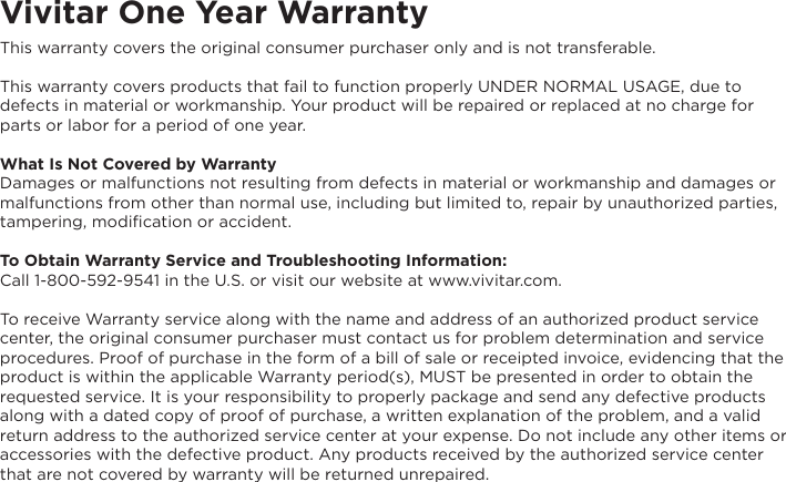 Vivitar One Year WarrantyThis warranty covers the original consumer purchaser only and is not transferable.This warranty covers products that fail to function properly UNDER NORMAL USAGE, due to defects in material or workmanship. Your product will be repaired or replaced at no charge for parts or labor for a period of one year.What Is Not Covered by WarrantyDamages or malfunctions not resulting from defects in material or workmanship and damages or malfunctions from other than normal use, including but limited to, repair by unauthorized parties, tampering, modification or accident.To Obtain Warranty Service and Troubleshooting Information:Call 1-800-592-9541 in the U.S. or visit our website at www.vivitar.com.To receive Warranty service along with the name and address of an authorized product service center, the original consumer purchaser must contact us for problem determination and service procedures. Proof of purchase in the form of a bill of sale or receipted invoice, evidencing that the product is within the applicable Warranty period(s), MUST be presented in order to obtain the requested service. It is your responsibility to properly package and send any defective products along with a dated copy of proof of purchase, a written explanation of the problem, and a valid return address to the authorized service center at your expense. Do not include any other items or accessories with the defective product. Any products received by the authorized service center that are not covered by warranty will be returned unrepaired.