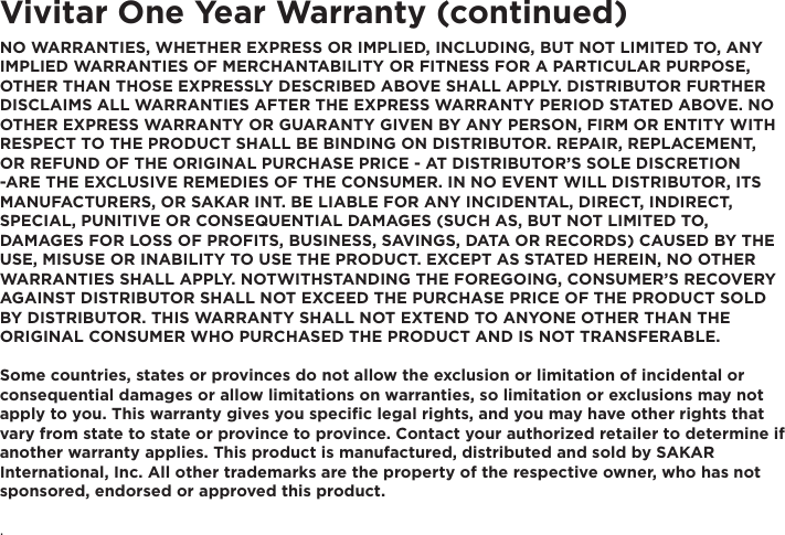 Vivitar One Year Warranty (continued)NO WARRANTIES, WHETHER EXPRESS OR IMPLIED, INCLUDING, BUT NOT LIMITED TO, ANY IMPLIED WARRANTIES OF MERCHANTABILITY OR FITNESS FOR A PARTICULAR PURPOSE, OTHER THAN THOSE EXPRESSLY DESCRIBED ABOVE SHALL APPLY. DISTRIBUTOR FURTHER DISCLAIMS ALL WARRANTIES AFTER THE EXPRESS WARRANTY PERIOD STATED ABOVE. NO OTHER EXPRESS WARRANTY OR GUARANTY GIVEN BY ANY PERSON, FIRM OR ENTITY WITH RESPECT TO THE PRODUCT SHALL BE BINDING ON DISTRIBUTOR. REPAIR, REPLACEMENT, OR REFUND OF THE ORIGINAL PURCHASE PRICE - AT DISTRIBUTOR’S SOLE DISCRETION -ARE THE EXCLUSIVE REMEDIES OF THE CONSUMER. IN NO EVENT WILL DISTRIBUTOR, ITS MANUFACTURERS, OR SAKAR INT. BE LIABLE FOR ANY INCIDENTAL, DIRECT, INDIRECT, SPECIAL, PUNITIVE OR CONSEQUENTIAL DAMAGES (SUCH AS, BUT NOT LIMITED TO, DAMAGES FOR LOSS OF PROFITS, BUSINESS, SAVINGS, DATA OR RECORDS) CAUSED BY THE USE, MISUSE OR INABILITY TO USE THE PRODUCT. EXCEPT AS STATED HEREIN, NO OTHER WARRANTIES SHALL APPLY. NOTWITHSTANDING THE FOREGOING, CONSUMER’S RECOVERY AGAINST DISTRIBUTOR SHALL NOT EXCEED THE PURCHASE PRICE OF THE PRODUCT SOLD BY DISTRIBUTOR. THIS WARRANTY SHALL NOT EXTEND TO ANYONE OTHER THAN THE ORIGINAL CONSUMER WHO PURCHASED THE PRODUCT AND IS NOT TRANSFERABLE.Some countries, states or provinces do not allow the exclusion or limitation of incidental or consequential damages or allow limitations on warranties, so limitation or exclusions may not apply to you. This warranty gives you specific legal rights, and you may have other rights that vary from state to state or province to province. Contact your authorized retailer to determine if another warranty applies. This product is manufactured, distributed and sold by SAKAR International, Inc. All other trademarks are the property of the respective owner, who has not sponsored, endorsed or approved this product..