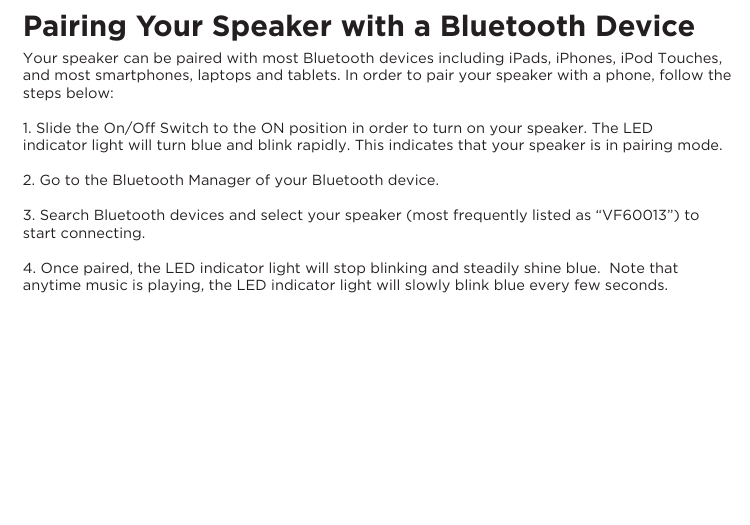 Pairing Your Speaker with a Bluetooth DeviceYour speaker can be paired with most Bluetooth devices including iPads, iPhones, iPod Touches, and most smartphones, laptops and tablets. In order to pair your speaker with a phone, follow the steps below:1. Slide the On/Off Switch to the ON position in order to turn on your speaker. The LEDindicator light will turn blue and blink rapidly. This indicates that your speaker is in pairing mode.2. Go to the Bluetooth Manager of your Bluetooth device.3. Search Bluetooth devices and select your speaker (most frequently listed as “VF60013”) to start connecting.4. Once paired, the LED indicator light will stop blinking and steadily shine blue.  Note that anytime music is playing, the LED indicator light will slowly blink blue every few seconds.