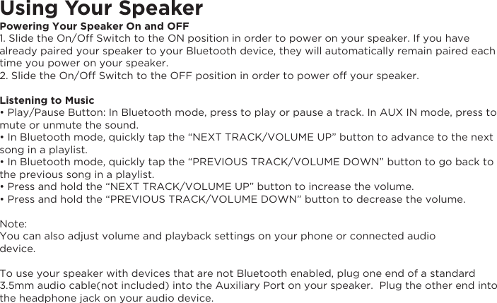 Using Your SpeakerPowering Your Speaker On and OFF1. Slide the On/Off Switch to the ON position in order to power on your speaker. If you have already paired your speaker to your Bluetooth device, they will automatically remain paired each time you power on your speaker.2. Slide the On/Off Switch to the OFF position in order to power off your speaker. Listening to Music• Play/Pause Button: In Bluetooth mode, press to play or pause a track. In AUX IN mode, press to mute or unmute the sound.• In Bluetooth mode, quickly tap the “NEXT TRACK/VOLUME UP” button to advance to the next song in a playlist.• In Bluetooth mode, quickly tap the “PREVIOUS TRACK/VOLUME DOWN” button to go back to the previous song in a playlist.• Press and hold the “NEXT TRACK/VOLUME UP” button to increase the volume.• Press and hold the “PREVIOUS TRACK/VOLUME DOWN” button to decrease the volume.  Note: You can also adjust volume and playback settings on your phone or connected audiodevice.To use your speaker with devices that are not Bluetooth enabled, plug one end of a standard 3.5mm audio cable(not included) into the Auxiliary Port on your speaker.  Plug the other end into the headphone jack on your audio device.