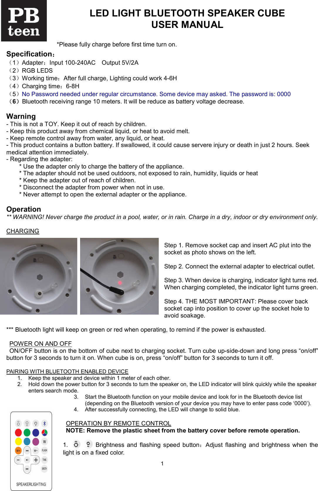  1LED LIGHT BLUETOOTH SPEAKER CUBE USER MANUAL  *Please fully charge before first time turn on. Specification： （1）Adapter：Input 100-240AC Output 5V/2A （2）RGB LEDS （3）Working time：After full charge, Lighting could work 4-6H      （4）Charging time：6-8H （5）No Password needed under regular circumstance. Some device may asked. The password is: 0000 （6）Bluetooth receiving range 10 meters. It will be reduce as battery voltage decrease.  Warning - This is not a TOY. Keep it out of reach by children. - Keep this product away from chemical liquid, or heat to avoid melt. - Keep remote control away from water, any liquid, or heat. - This product contains a button battery. If swallowed, it could cause servere injury or death in just 2 hours. Seek medical attention immediately. - Regarding the adapter:     * Use the adapter only to charge the battery of the appliance.     * The adapter should not be used outdoors, not exposed to rain, humidity, liquids or heat     * Keep the adapter out of reach of children.   * Disconnect the adapter from power when not in use.   * Never attempt to open the external adapter or the appliance.  Operation   ** WARNING! Never charge the product in a pool, water, or in rain. Charge in a dry, indoor or dry environment only.  CHARGING  Step 1. Remove socket cap and insert AC plut into the socket as photo shows on the left.  Step 2. Connect the external adapter to electrical outlet.    Step 3. When device is charging, indicator light turns red. When charging completed, the indicator light turns green.    Step 4. THE MOST IMPORTANT: Please cover back socket cap into position to cover up the socket hole to avoid soakage.  *** Bluetooth light will keep on green or red when operating, to remind if the power is exhausted.  POWER ON AND OFF ON/OFF button is on the bottom of cube next to charging socket. Turn cube up-side-down and long press &ldquo;on/off&rdquo; button for 3 seconds to turn it on. When cube is on, press &ldquo;on/off&rdquo; button for 3 seconds to turn it off.    PAIRING WITH BLUETOOTH ENABLED DEVICE 1.  Keep the speaker and device within 1 meter of each other. 2.  Hold down the power button for 3 seconds to turn the speaker on, the LED indicator will blink quickly while the speaker enters search mode. 3.  Start the Bluetooth function on your mobile device and look for in the Bluetooth device list (depending on the Bluetooth version of your device you may have to enter pass code &lsquo;0000&rsquo;). 4.  After successfully connecting, the LED will change to solid blue.  OPERATION BY REMOTE CONTROL NOTE: Remove the plastic sheet from the battery cover before remote operation.  1.                  Brightness  and  flashing  speed  button：Adjust  flashing  and  brightness  when  the light is on a fixed color.     