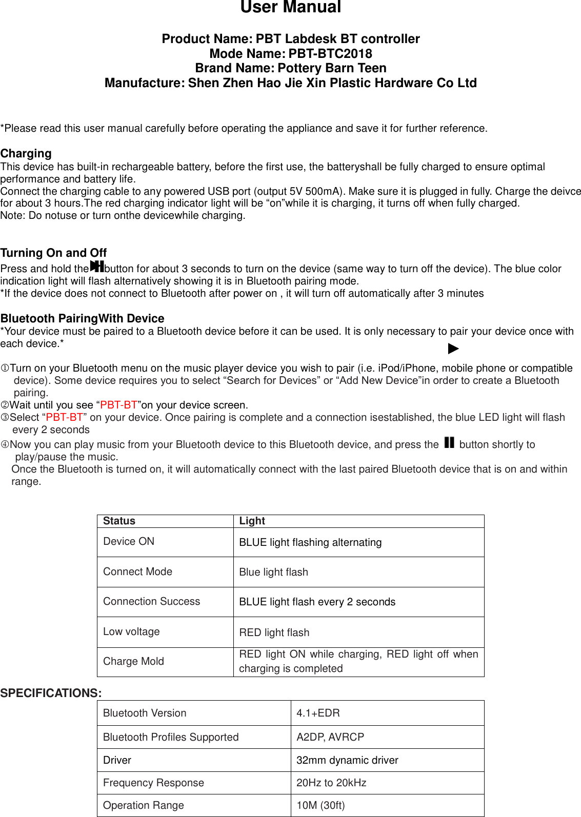 User Manual  Product Name: PBT Labdesk BT controller Mode Name: PBT-BTC2018 Brand Name: Pottery Barn Teen Manufacture: Shen Zhen Hao Jie Xin Plastic Hardware Co Ltd   *Please read this user manual carefully before operating the appliance and save it for further reference.  Charging This device has built-in rechargeable battery, before the first use, the batteryshall be fully charged to ensure optimal performance and battery life. Connect the charging cable to any powered USB port (output 5V 500mA). Make sure it is plugged in fully. Charge the deivce for about 3 hours.The red charging indicator light will be &ldquo;on&rdquo;while it is charging, it turns off when fully charged. Note: Do notuse or turn onthe devicewhile charging.   Turning On and Off Press and hold the  button for about 3 seconds to turn on the device (same way to turn off the device). The blue color indication light will flash alternatively showing it is in Bluetooth pairing mode. *If the device does not connect to Bluetooth after power on , it will turn off automatically after 3 minutes  Bluetooth PairingWith Device *Your device must be paired to a Bluetooth device before it can be used. It is only necessary to pair your device once with each device.*  Turn on your Bluetooth menu on the music player device you wish to pair (i.e. iPod/iPhone, mobile phone or compatible device). Some device requires you to select &ldquo;Search for Devices&rdquo; or &ldquo;Add New Device&rdquo;in order to create a Bluetooth pairing. Wait until you see &ldquo;PBT-BT&rdquo;on your device screen. Select &ldquo;PBT-BT&rdquo; on your device. Once pairing is complete and a connection isestablished, the blue LED light will flash every 2 seconds Now you can play music from your Bluetooth device to this Bluetooth device, and press the    button shortly to play/pause the music. Once the Bluetooth is turned on, it will automatically connect with the last paired Bluetooth device that is on and within range.    SPECIFICATIONS: Bluetooth Version 4.1+EDR Bluetooth Profiles Supported A2DP, AVRCP Driver 32mm dynamic driver Frequency Response 20Hz to 20kHz Operation Range 10M (30ft)   Status Light Device ON BLUE light flashing alternating Connect Mode Blue light flash Connection Success BLUE light flash every 2 seconds Low voltage RED light flash Charge Mold RED light ON while charging, RED light off when charging is completed 