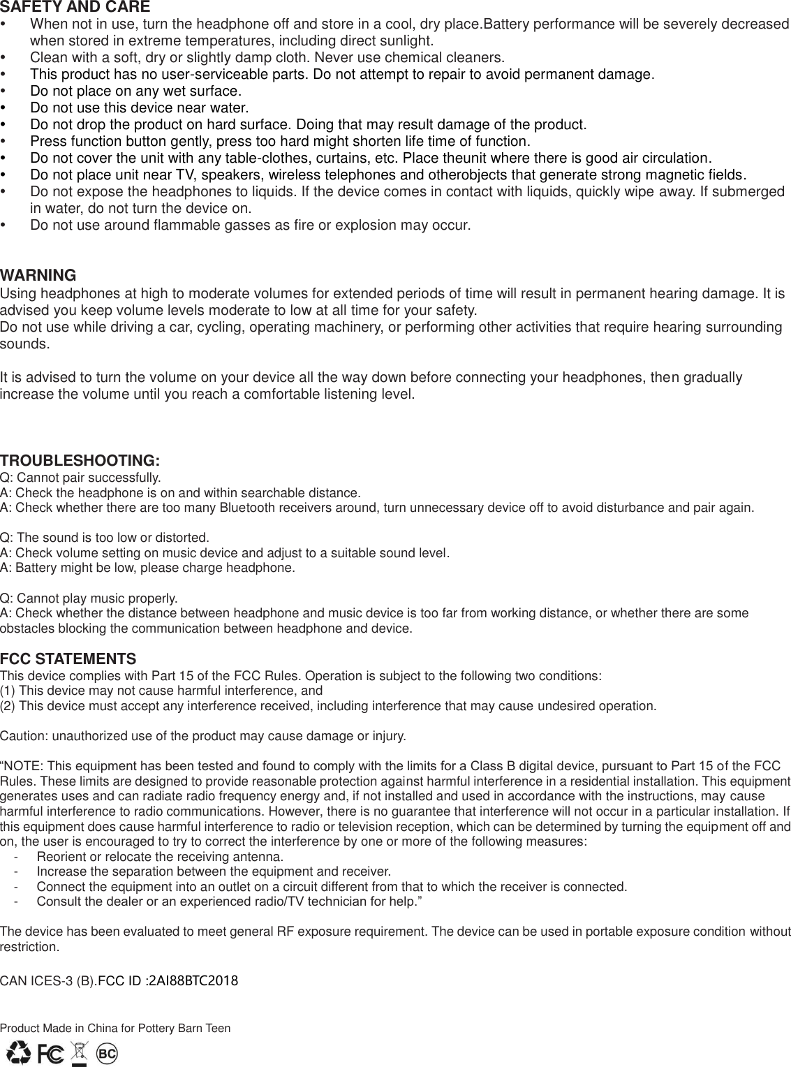 SAFETY AND CARE   When not in use, turn the headphone off and store in a cool, dry place.Battery performance will be severely decreased when stored in extreme temperatures, including direct sunlight.   Clean with a soft, dry or slightly damp cloth. Never use chemical cleaners.  This product has no user-serviceable parts. Do not attempt to repair to avoid permanent damage.  Do not place on any wet surface.   Do not use this device near water.   Do not drop the product on hard surface. Doing that may result damage of the product.  Press function button gently, press too hard might shorten life time of function.   Do not cover the unit with any table-clothes, curtains, etc. Place theunit where there is good air circulation.   Do not place unit near TV, speakers, wireless telephones and otherobjects that generate strong magnetic fields.   Do not expose the headphones to liquids. If the device comes in contact with liquids, quickly wipe away. If submerged in water, do not turn the device on.   Do not use around flammable gasses as fire or explosion may occur.   WARNING Using headphones at high to moderate volumes for extended periods of time will result in permanent hearing damage. It is advised you keep volume levels moderate to low at all time for your safety. Do not use while driving a car, cycling, operating machinery, or performing other activities that require hearing surrounding sounds.  It is advised to turn the volume on your device all the way down before connecting your headphones, then gradually increase the volume until you reach a comfortable listening level.    TROUBLESHOOTING: Q: Cannot pair successfully. A: Check the headphone is on and within searchable distance. A: Check whether there are too many Bluetooth receivers around, turn unnecessary device off to avoid disturbance and pair again.  Q: The sound is too low or distorted. A: Check volume setting on music device and adjust to a suitable sound level. A: Battery might be low, please charge headphone.  Q: Cannot play music properly. A: Check whether the distance between headphone and music device is too far from working distance, or whether there are some obstacles blocking the communication between headphone and device.  FCC STATEMENTS This device complies with Part 15 of the FCC Rules. Operation is subject to the following two conditions: (1) This device may not cause harmful interference, and (2) This device must accept any interference received, including interference that may cause undesired operation.  Caution: unauthorized use of the product may cause damage or injury.  &ldquo;NOTE: This equipment has been tested and found to comply with the limits for a Class B digital device, pursuant to Part 15 of the FCC Rules. These limits are designed to provide reasonable protection against harmful interference in a residential installation. This equipment generates uses and can radiate radio frequency energy and, if not installed and used in accordance with the instructions, may cause harmful interference to radio communications. However, there is no guarantee that interference will not occur in a particular installation. If this equipment does cause harmful interference to radio or television reception, which can be determined by turning the equipment off and on, the user is encouraged to try to correct the interference by one or more of the following measures: -  Reorient or relocate the receiving antenna. -  Increase the separation between the equipment and receiver. -  Connect the equipment into an outlet on a circuit different from that to which the receiver is connected.   -  Consult the dealer or an experienced radio/TV technician for help.&rdquo;  The device has been evaluated to meet general RF exposure requirement. The device can be used in portable exposure condition without restriction.        CAN ICES-3 (B).FCC ID :2AI88BTC2018   Product Made in China for Pottery Barn Teen  