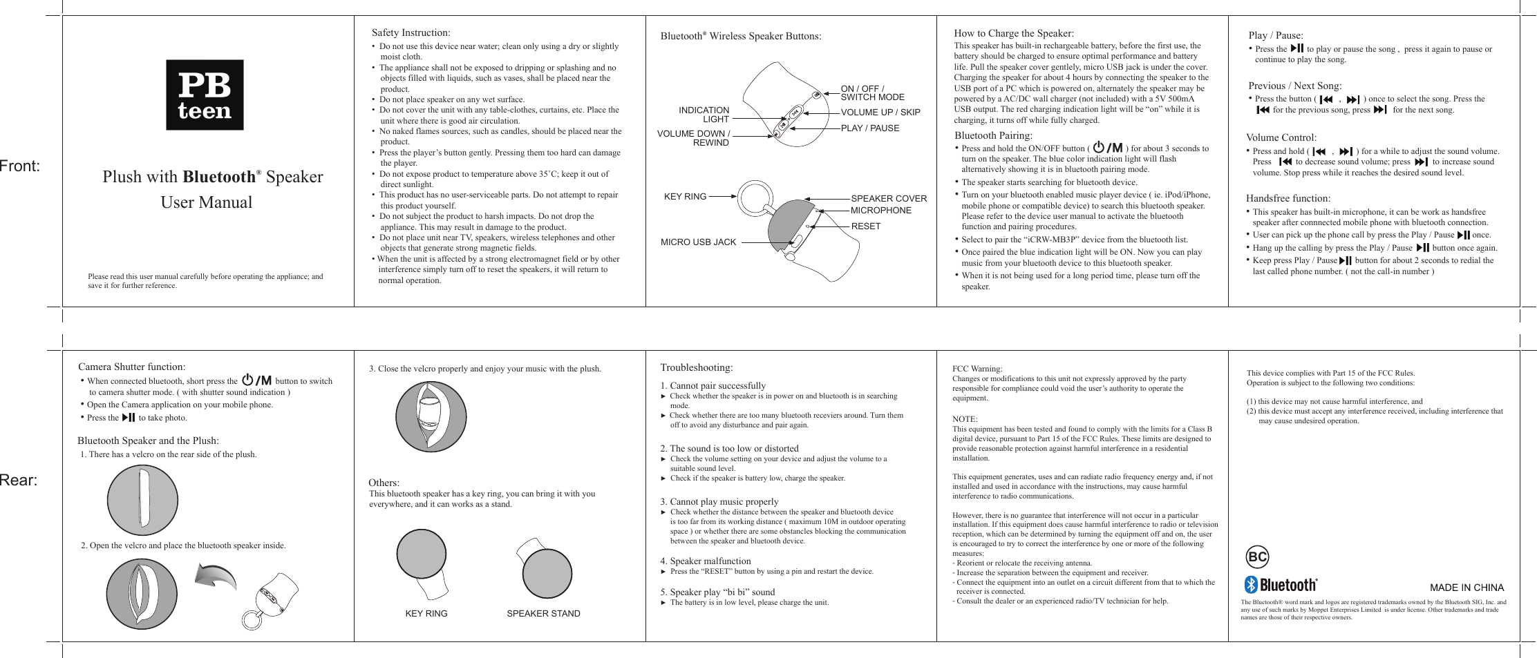 Front:Rear:Plush with Bluetooth&reg; SpeakerUser ManualPlease read this user manual carefully before operating the appliance; and save it for further reference.How to Charge the Speaker:This speaker has built-in rechargeable battery, before the first use, the battery should be charged to ensure optimal performance and battery life. Pull the speaker cover gentlely, micro USB jack is under the cover. Charging the speaker for about 4 hours by connecting the speaker to the USB port of a PC which is powered on, alternately the speaker may be powered by a AC/DC wall charger (not included) with a 5V 500mA USB output. The red charging indication light will be &ldquo;on&rdquo; while it is charging, it turns off while fully charged. Bluetooth Pairing:&bull; Press and hold the ON/OFF button (                ) for about 3 seconds to    turn on the speaker. The blue color indication light will flash    alternatively showing it is in bluetooth pairing mode.&bull; The speaker starts searching for bluetooth device.&bull; Turn on your bluetooth enabled music player device ( ie. iPod/iPhone,    mobile phone or compatible device) to search this bluetooth speaker.    Please refer to the device user manual to activate the bluetooth    function and pairing procedures.&bull; Select to pair the &ldquo;iCRW-MB3P&rdquo; device from the bluetooth list.&bull; Once paired the blue indication light will be ON. Now you can play    music from your bluetooth device to this bluetooth speaker.&bull; When it is not being used for a long period time, please turn off the    speaker.  Safety Instruction:&bull;  Do not use this device near water; clean only using a dry or slightly     moist cloth.&bull;  The appliance shall not be exposed to dripping or splashing and no     objects filled with liquids, such as vases, shall be placed near the     product.&bull;  Do not place speaker on any wet surface.&bull;  Do not cover the unit with any table-clothes, curtains, etc. Place the     unit where there is good air circulation.&bull;  No naked flames sources, such as candles, should be placed near the     product.&bull;  Press the player&rsquo;s button gently. Pressing them too hard can damage     the player.&bull;  Do not expose product to temperature above 35˚C; keep it out of     direct sunlight.&bull;  This product has no user-serviceable parts. Do not attempt to repair     this product yourself. &bull;  Do not subject the product to harsh impacts. Do not drop the     appliance. This may result in damage to the product.&bull;  Do not place unit near TV, speakers, wireless telephones and other     objects that generate strong magnetic fields.&bull; When the unit is affected by a strong electromagnet field or by other    interference simply turn off to reset the speakers, it will return to    normal operation.   Troubleshooting:1. Cannot pair successfully►  Check whether the speaker is in power on and bluetooth is in searching      mode.►  Check whether there are too many bluetooth receviers around. Turn them      off to avoid any disturbance and pair again.2. The sound is too low or distorted►  Check the volume setting on your device and adjust the volume to a      suitable sound level.►  Check if the speaker is battery low, charge the speaker.3. Cannot play music properly►  Check whether the distance between the speaker and bluetooth device      is too far from its working distance ( maximum 10M in outdoor operating      space ) or whether there are some obstancles blocking the communication      between the speaker and bluetooth device.4. Speaker malfunction►  Press the &ldquo;RESET&rdquo; button by using a pin and restart the device. 5. Speaker play &ldquo;bi bi&rdquo; sound►  The battery is in low level, please charge the unit.Bluetooth&reg; Wireless Speaker Buttons:ON / OFF / VOLUME UP / SKIPPLAY / PAUSE REWIND LIGHTINDICATIONVOLUME DOWN /SWITCH MODECamera Shutter function: &bull; When connected bluetooth, short press the                 button to switch          to camera shutter mode. ( with shutter sound indication ) &bull; Open the Camera application on your mobile phone. &bull; Press the         to take photo.   1. There has a velcro on the rear side of the plush.2. Open the velcro and place the bluetooth speaker inside.3. Close the velcro properly and enjoy your music with the plush.    This bluetooth speaker has a key ring, you can bring it with you   everywhere, and it can works as a stand.   MICRO USB JACKRESET KEY RINGMICROPHONEOthers:Bluetooth Speaker and the Plush:  KEY RING SPEAKER STANDSPEAKER COVERFCC Warning: Changes or modifications to this unit not expressly approved by the party responsible for compliance could void the user&rsquo;s authority to operate the equipment.NOTE: This equipment has been tested and found to comply with the limits for a Class B digital device, pursuant to Part 15 of the FCC Rules. These limits are designed to provide reasonable protection against harmful interference in a residential installation.This equipment generates, uses and can radiate radio frequency energy and, if notinstalled and used in accordance with the instructions, may cause harmful interference to radio communications.However, there is no guarantee that interference will not occur in a particularinstallation. If this equipment does cause harmful interference to radio or televisionreception, which can be determined by turning the equipment off and on, the user is encouraged to try to correct the interference by one or more of the following measures:- Reorient or relocate the receiving antenna.- Increase the separation between the equipment and receiver.- Connect the equipment into an outlet on a circuit different from that to which the  receiver is connected.- Consult the dealer or an experienced radio/TV technician for help./M/MBCThe Bluetooth&reg; word mark and logos are registered trademarks owned by the Bluetooth SIG, Inc. and any use of such marks by Moppet Enterprises Limited  is under license. Other trademarks and trade names are those of their respective owners.Previous / Next Song:&bull; Press the button (          ,          ) once to select the song. Press the           for the previous song, press          for the next song.   Handsfree function:&bull; This speaker has built-in microphone, it can be work as handsfree    speaker after connnected mobile phone with bluetooth connection. &bull; User can pick up the phone call by press the Play / Pause        once.&bull; Hang up the calling by press the Play / Pause         button once again.&bull; Keep press Play / Pause        button for about 2 seconds to redial the    last called phone number. ( not the call-in number )  Volume Control:&bull; Press and hold (          ,          ) for a while to adjust the sound volume.     Press           to decrease sound volume; press          to increase sound     volume. Stop press while it reaches the desired sound level.Play / Pause: &bull; Press the         to play or pause the song ,  press it again to pause or     continue to play the song.This device complies with Part 15 of the FCC Rules.Operation is subject to the following two conditions:(1) this device may not cause harmful interference, and(2) this device must accept any interference received, including interference that        may cause undesired operation.