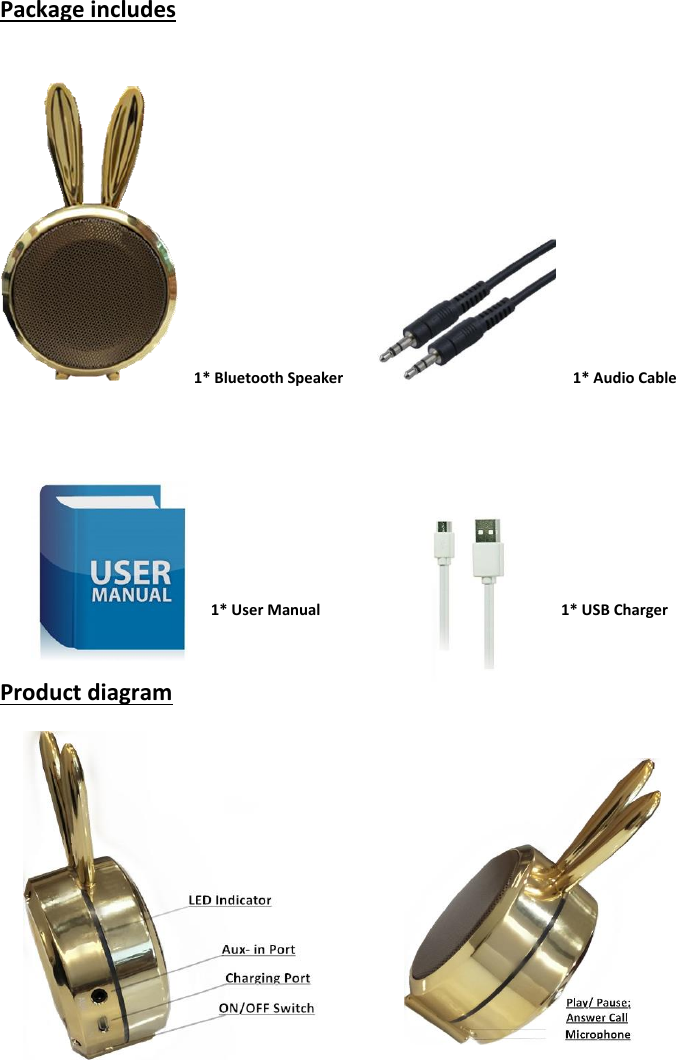 Package includes     1* Bluetooth Speaker                                                             1* Audio Cable                                                              1* User Manual                                                                1* USB Charger  Product diagram                                                                                                                                                                 
