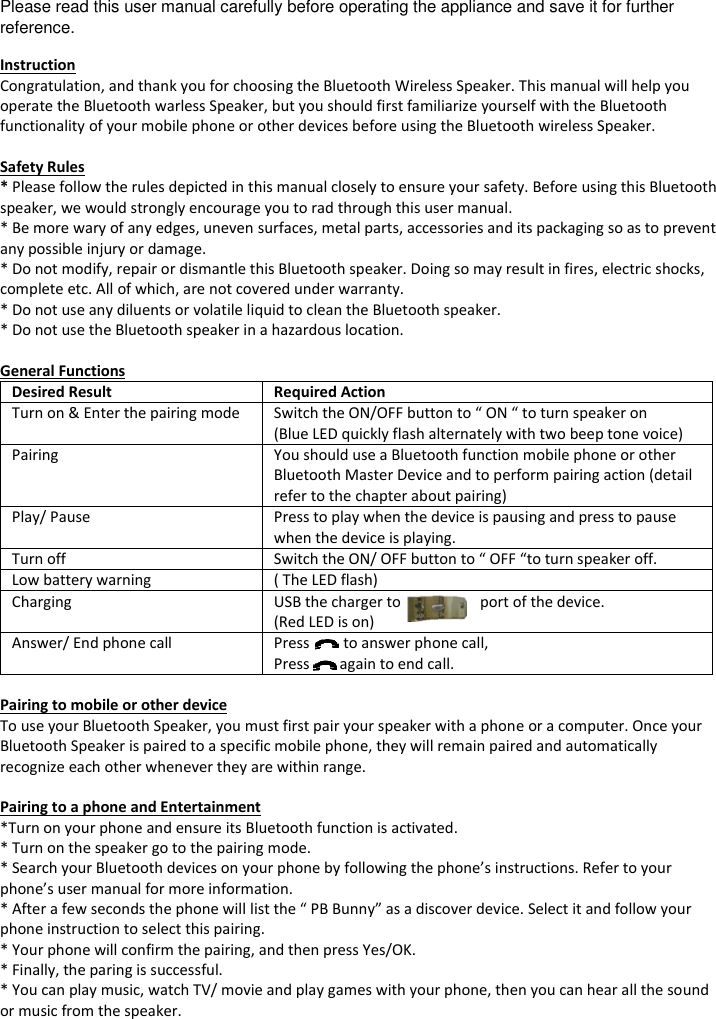 Please read this user manual carefully before operating the appliance and save it for further reference. Instruction Congratulation, and thank you for choosing the Bluetooth Wireless Speaker. This manual will help you operate the Bluetooth warless Speaker, but you should first familiarize yourself with the Bluetooth functionality of your mobile phone or other devices before using the Bluetooth wireless Speaker.  Safety Rules * Please follow the rules depicted in this manual closely to ensure your safety. Before using this Bluetooth speaker, we would strongly encourage you to rad through this user manual. * Be more wary of any edges, uneven surfaces, metal parts, accessories and its packaging so as to prevent any possible injury or damage. * Do not modify, repair or dismantle this Bluetooth speaker. Doing so may result in fires, electric shocks, complete etc. All of which, are not covered under warranty. * Do not use any diluents or volatile liquid to clean the Bluetooth speaker. * Do not use the Bluetooth speaker in a hazardous location.  General Functions Desired Result Required Action Turn on &amp; Enter the pairing mode Switch the ON/OFF button to &ldquo; ON &ldquo; to turn speaker on  (Blue LED quickly flash alternately with two beep tone voice) Pairing You should use a Bluetooth function mobile phone or other Bluetooth Master Device and to perform pairing action (detail refer to the chapter about pairing) Play/ Pause Press to play when the device is pausing and press to pause when the device is playing. Turn off Switch the ON/ OFF button to &ldquo; OFF &ldquo;to turn speaker off. Low battery warning ( The LED flash) Charging USB the charger to                     port of the device. (Red LED is on) Answer/ End phone call Press         to answer phone call, Press        again to end call.  Pairing to mobile or other device To use your Bluetooth Speaker, you must first pair your speaker with a phone or a computer. Once your Bluetooth Speaker is paired to a specific mobile phone, they will remain paired and automatically recognize each other whenever they are within range.  Pairing to a phone and Entertainment *Turn on your phone and ensure its Bluetooth function is activated. * Turn on the speaker go to the pairing mode. * Search your Bluetooth devices on your phone by following the phone&rsquo;s instructions. Refer to your phone&rsquo;s user manual for more information. * After a few seconds the phone will list the &ldquo; PB Bunny&rdquo; as a discover device. Select it and follow your phone instruction to select this pairing. * Your phone will confirm the pairing, and then press Yes/OK. * Finally, the paring is successful. * You can play music, watch TV/ movie and play games with your phone, then you can hear all the sound or music from the speaker.     