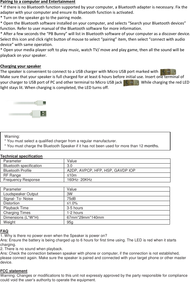 Pairing to a computer and Entertainment * If there is no Bluetooth function supported by your computer, a Bluetooth adapter is necessary. Fix the adapter with your computer and ensure its Bluetooth function is activated.  * Turn on the speaker go to the pairing mode. * Open the Bluetooth software installed on your computer, and selects &ldquo;Search your Bluetooth devices&rdquo; function. Refer to user manual of the Bluetooth software for more information. * After a few seconds the &ldquo;PB Bunny&rdquo; will list in Bluetooth software of your computer as a discover device. Select this icon and click right button of mouse to select &ldquo;pairing&rdquo; item, then select &ldquo;connect with audio device&rdquo; with same operation. * Open your media player soft to play music, watch TV/ move and play game, then all the sound will be playback on your speaker.  Charging your speaker The speaker is convenient to connect to a USB charger with Micro USB port marked with  Make sure that your speaker is full charged for at least 6 hours before initial use. Insert one terminal of your charger to USB port of PC and other terminal to Micro USB jack                   While charging the red LED light stays lit. When charging is completed, the LED turns off.            Technical specification Parameter Value Bluetooth specification  3.0 Bluetooth Profile A2DP, AVPCP, HFP, HSP, GAVDP IOP RF Range &le;10m Frequency Response 160Hz- 20KHz  Parameter Value Loudspeaker Output 3W Signal- To- Noise 75dB Distortion &le;1.0% Playback Time 3-5 hours Charging Times 1-2 hours Dimensions (L*W*H) 67mm*29mm*140mm Weight 95g  FAQ 1. Why is there no power even when the Speaker is power on? Ans: Ensure the battery is being charged up to 6 hours for first time using. The LED is red when it starts charging.  2. There is no sound when playback. Ans: Check the connection between speaker with phone or computer, if the connection is not established, please connect again. Make sure the speaker is paired and connected with your target phone or other master device.  FCC statement Warning: Changes or modifications to this unit not expressly approved by the party responsible for compliance could void the user&rsquo;s authority to operate the equipment.  Warning: * You must select a qualified charger from a regular manufacturer. * You must charge the Bluetooth Speaker if it has not been used for more than 12 months.  