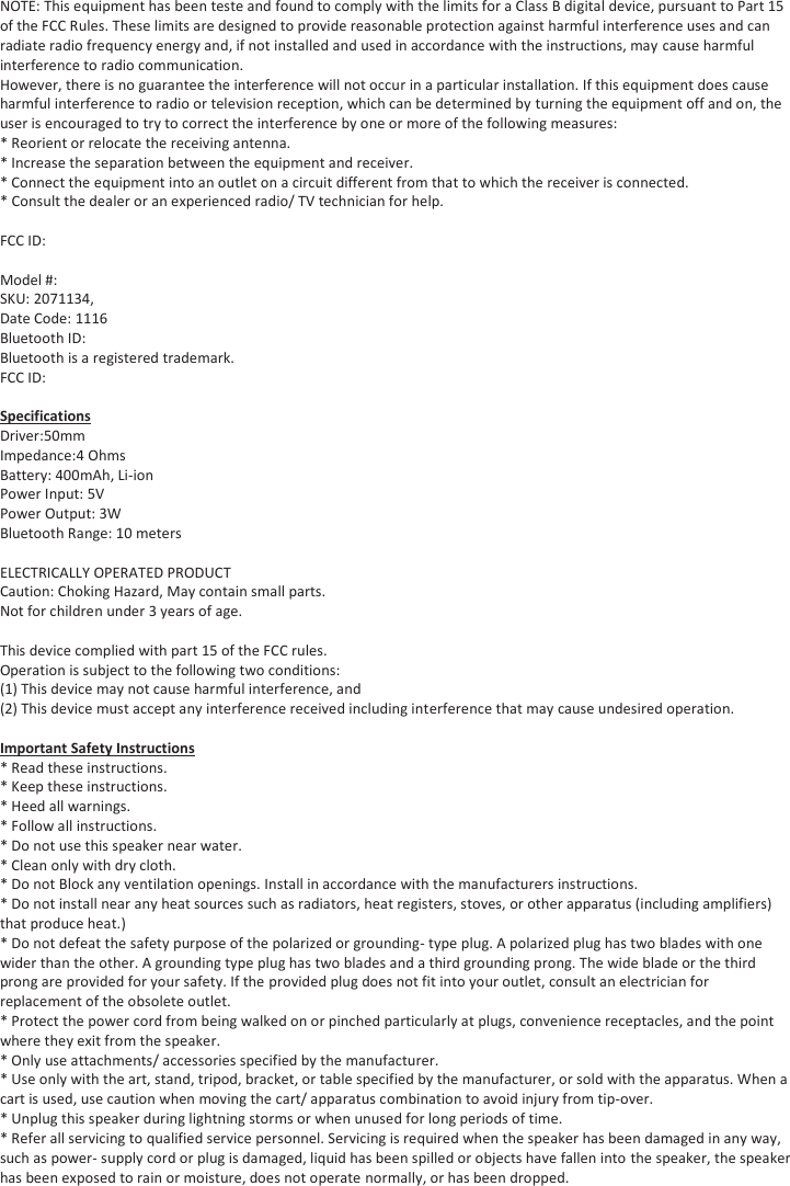 NOTE: This equipment has been teste and found to comply with the limits for a Class B digital device, pursuant to Part 15 of the FCC Rules. These limits are designed to provide reasonable protection against harmful interference uses and can radiate radio frequency energy and, if not installed and used in accordance with the instructions, may cause harmful interference to radio communication. However, there is no guarantee the interference will not occur in a particular installation. If this equipment does cause harmful interference to radio or television reception, which can be determined by turning the equipment off and on, the user is encouraged to try to correct the interference by one or more of the following measures: * Reorient or relocate the receiving antenna.  * Increase the separation between the equipment and receiver. * Connect the equipment into an outlet on a circuit different from that to which the receiver is connected.  * Consult the dealer or an experienced radio/ TV technician for help.  FCC ID:  Model #:  SKU: 2071134,  Date Code: 1116 Bluetooth ID:  Bluetooth is a registered trademark. FCC ID:  Specifications Driver:50mm  Impedance:4 Ohms Battery: 400mAh, Li-ion Power Input: 5V Power Output: 3W Bluetooth Range: 10 meters  ELECTRICALLY OPERATED PRODUCT Caution: Choking Hazard, May contain small parts. Not for children under 3 years of age.  This device complied with part 15 of the FCC rules.  Operation is subject to the following two conditions: (1) This device may not cause harmful interference, and  (2) This device must accept any interference received including interference that may cause undesired operation.  Important Safety Instructions * Read these instructions. * Keep these instructions. * Heed all warnings. * Follow all instructions. * Do not use this speaker near water. * Clean only with dry cloth. * Do not Block any ventilation openings. Install in accordance with the manufacturers instructions. * Do not install near any heat sources such as radiators, heat registers, stoves, or other apparatus (including amplifiers) that produce heat.) * Do not defeat the safety purpose of the polarized or grounding- type plug. A polarized plug has two blades with one wider than the other. A grounding type plug has two blades and a third grounding prong. The wide blade or the third prong are provided for your safety. If the provided plug does not fit into your outlet, consult an electrician for replacement of the obsolete outlet. * Protect the power cord from being walked on or pinched particularly at plugs, convenience receptacles, and the point where they exit from the speaker. * Only use attachments/ accessories specified by the manufacturer. * Use only with the art, stand, tripod, bracket, or table specified by the manufacturer, or sold with the apparatus. When a cart is used, use caution when moving the cart/ apparatus combination to avoid injury from tip-over. * Unplug this speaker during lightning storms or when unused for long periods of time. * Refer all servicing to qualified service personnel. Servicing is required when the speaker has been damaged in any way, such as power- supply cord or plug is damaged, liquid has been spilled or objects have fallen into the speaker, the speaker has been exposed to rain or moisture, does not operate normally, or has been dropped. 