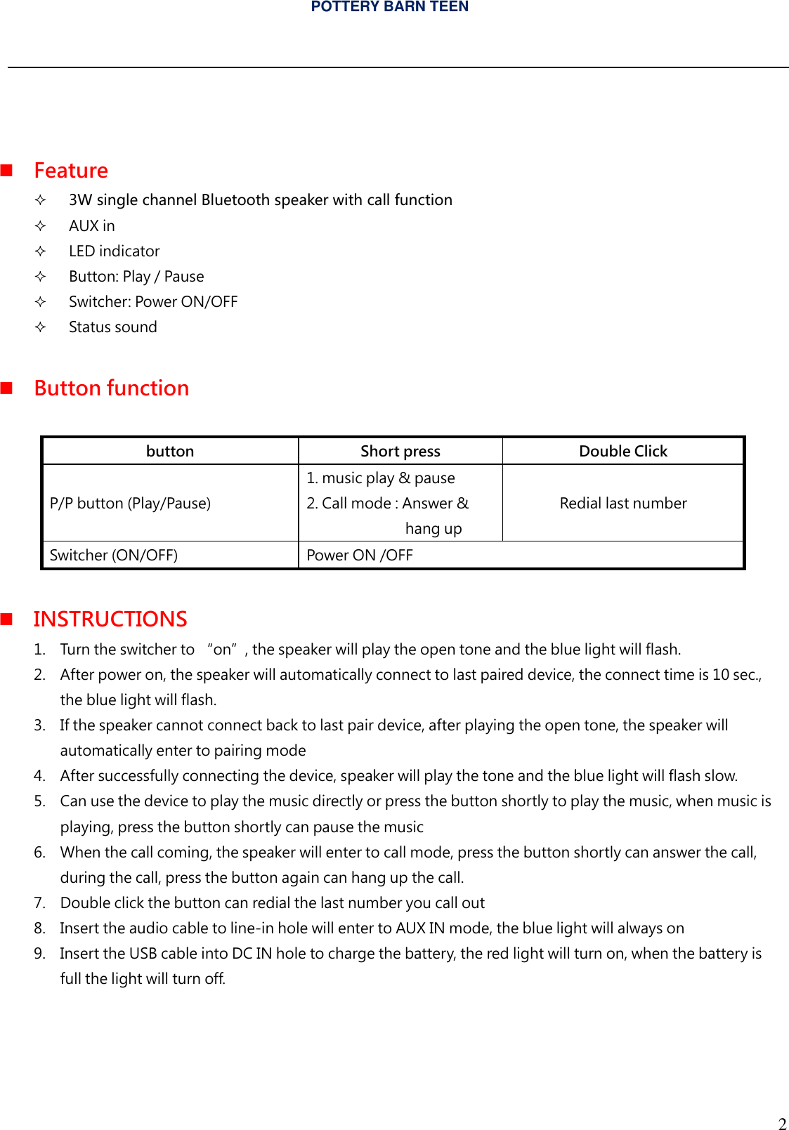 POTTERY BARN TEEN  2     Feature   3W single channel Bluetooth speaker with call function  AUX in   LED indicator  Button: Play / Pause   Switcher: Power ON/OFF  Status sound   Button function      button Short press Double Click P/P button (Play/Pause) 1. music play &amp; pause 2. Call mode : Answer &amp;  hang up Redial last number Switcher (ON/OFF) Power ON /OFF                  INSTRUCTIONS 1. Turn the switcher to &ldquo;on&rdquo;, the speaker will play the open tone and the blue light will flash. 2. After power on, the speaker will automatically connect to last paired device, the connect time is 10 sec., the blue light will flash. 3. If the speaker cannot connect back to last pair device, after playing the open tone, the speaker will automatically enter to pairing mode 4. After successfully connecting the device, speaker will play the tone and the blue light will flash slow. 5. Can use the device to play the music directly or press the button shortly to play the music, when music is playing, press the button shortly can pause the music 6. When the call coming, the speaker will enter to call mode, press the button shortly can answer the call, during the call, press the button again can hang up the call. 7. Double click the button can redial the last number you call out 8. Insert the audio cable to line-in hole will enter to AUX IN mode, the blue light will always on 9. Insert the USB cable into DC IN hole to charge the battery, the red light will turn on, when the battery is full the light will turn off.     