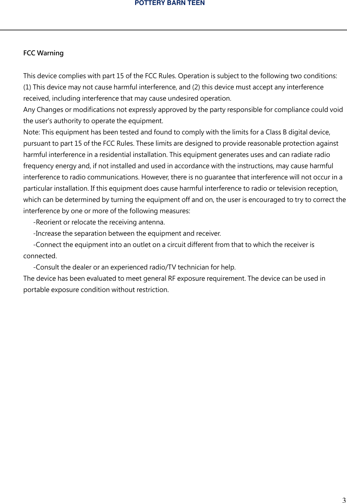 POTTERY BARN TEEN  3   FCC Warning  This device complies with part 15 of the FCC Rules. Operation is subject to the following two conditions: (1) This device may not cause harmful interference, and (2) this device must accept any interference received, including interference that may cause undesired operation. Any Changes or modifications not expressly approved by the party responsible for compliance could void the user's authority to operate the equipment. Note: This equipment has been tested and found to comply with the limits for a Class B digital device, pursuant to part 15 of the FCC Rules. These limits are designed to provide reasonable protection against harmful interference in a residential installation. This equipment generates uses and can radiate radio frequency energy and, if not installed and used in accordance with the instructions, may cause harmful interference to radio communications. However, there is no guarantee that interference will not occur in a particular installation. If this equipment does cause harmful interference to radio or television reception, which can be determined by turning the equipment off and on, the user is encouraged to try to correct the interference by one or more of the following measures:   -Reorient or relocate the receiving antenna.   -Increase the separation between the equipment and receiver.   -Connect the equipment into an outlet on a circuit different from that to which the receiver is connected.   -Consult the dealer or an experienced radio/TV technician for help. The device has been evaluated to meet general RF exposure requirement. The device can be used in portable exposure condition without restriction. 