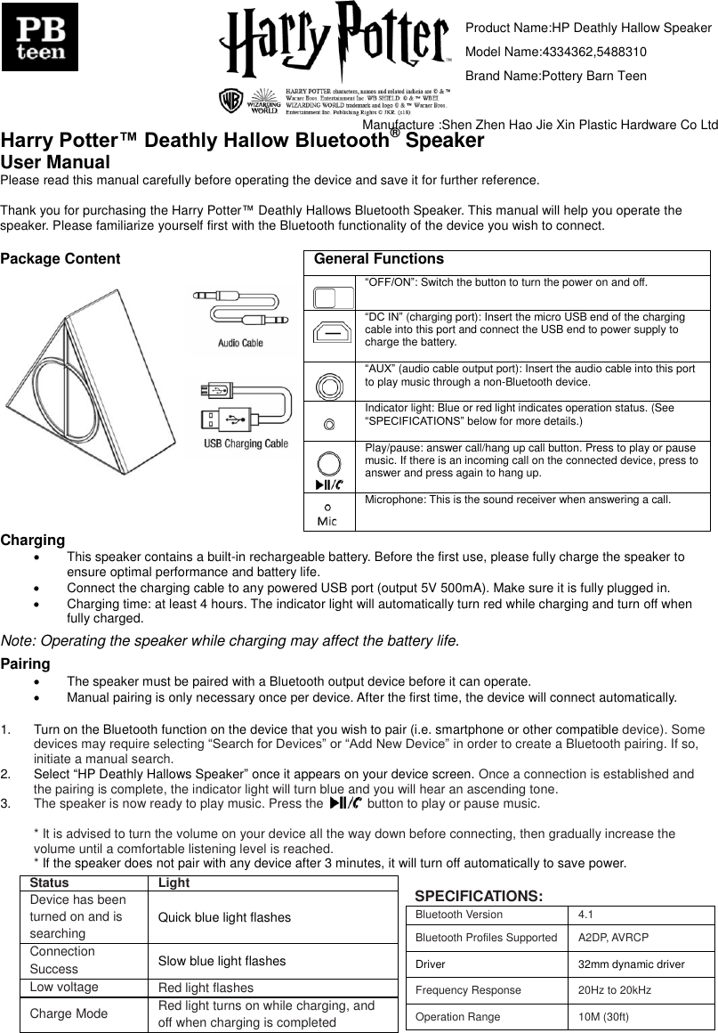                               Harry Potter&trade; Deathly Hallow Bluetooth&reg; Speaker User Manual Please read this manual carefully before operating the device and save it for further reference.  Thank you for purchasing the Harry Potter&trade; Deathly Hallows Bluetooth Speaker. This manual will help you operate the speaker. Please familiarize yourself first with the Bluetooth functionality of the device you wish to connect.    Package Content           General Functions   &ldquo;OFF/ON&rdquo;: Switch the button to turn the power on and off.    &ldquo;DC IN&rdquo; (charging port): Insert the micro USB end of the charging cable into this port and connect the USB end to power supply to charge the battery.    &ldquo;AUX&rdquo; (audio cable output port): Insert the audio cable into this port to play music through a non-Bluetooth device.      Indicator light: Blue or red light indicates operation status. (See &ldquo;SPECIFICATIONS&rdquo; below for more details.)    Play/pause: answer call/hang up call button. Press to play or pause music. If there is an incoming call on the connected device, press to answer and press again to hang up.    Microphone: This is the sound receiver when answering a call.  Charging     This speaker contains a built-in rechargeable battery. Before the first use, please fully charge the speaker to ensure optimal performance and battery life.   Connect the charging cable to any powered USB port (output 5V 500mA). Make sure it is fully plugged in.     Charging time: at least 4 hours. The indicator light will automatically turn red while charging and turn off when fully charged.  Note: Operating the speaker while charging may affect the battery life.  Pairing   The speaker must be paired with a Bluetooth output device before it can operate.   Manual pairing is only necessary once per device. After the first time, the device will connect automatically.  1.  Turn on the Bluetooth function on the device that you wish to pair (i.e. smartphone or other compatible device). Some devices may require selecting &ldquo;Search for Devices&rdquo; or &ldquo;Add New Device&rdquo; in order to create a Bluetooth pairing. If so, initiate a manual search. 2.  Select &ldquo;HP Deathly Hallows Speaker&rdquo; once it appears on your device screen. Once a connection is established and the pairing is complete, the indicator light will turn blue and you will hear an ascending tone. 3. The speaker is now ready to play music. Press the    button to play or pause music.  * It is advised to turn the volume on your device all the way down before connecting, then gradually increase the volume until a comfortable listening level is reached.   * If the speaker does not pair with any device after 3 minutes, it will turn off automatically to save power.  SPECIFICATIONS: Bluetooth Version  4.1 Bluetooth Profiles Supported  A2DP, AVRCP Driver  32mm dynamic driver Frequency Response  20Hz to 20kHz Operation Range  10M (30ft) Status  Light Device has been turned on and is searching Quick blue light flashes Connection Success  Slow blue light flashes Low voltage  Red light flashes Charge Mode  Red light turns on while charging, and off when charging is completed Product Name:HP Deathly Hallow SpeakerModel Name:4334362,5488310Brand Name:Pottery Barn TeenManufacture :Shen Zhen Hao Jie Xin Plastic Hardware Co Ltd