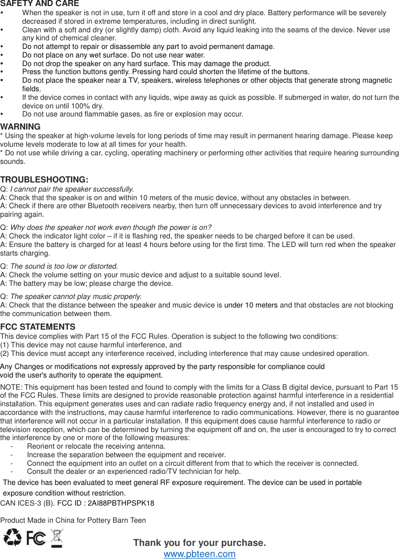   SAFETY AND CARE   When the speaker is not in use, turn it off and store in a cool and dry place. Battery performance will be severely decreased if stored in extreme temperatures, including in direct sunlight.   Clean with a soft and dry (or slightly damp) cloth. Avoid any liquid leaking into the seams of the device. Never use any kind of chemical cleaner.  Do not attempt to repair or disassemble any part to avoid permanent damage.  Do not place on any wet surface. Do not use near water.   Do not drop the speaker on any hard surface. This may damage the product.  Press the function buttons gently. Pressing hard could shorten the lifetime of the buttons.   Do not place the speaker near a TV, speakers, wireless telephones or other objects that generate strong magnetic fields.   If the device comes in contact with any liquids, wipe away as quick as possible. If submerged in water, do not turn the device on until 100% dry.   Do not use around flammable gases, as fire or explosion may occur.  WARNING * Using the speaker at high-volume levels for long periods of time may result in permanent hearing damage. Please keep volume levels moderate to low at all times for your health. * Do not use while driving a car, cycling, operating machinery or performing other activities that require hearing surrounding sounds.  TROUBLESHOOTING: Q: I cannot pair the speaker successfully. A: Check that the speaker is on and within 10 meters of the music device, without any obstacles in between. A: Check if there are other Bluetooth receivers nearby, then turn off unnecessary devices to avoid interference and try pairing again.  Q: Why does the speaker not work even though the power is on? A: Check the indicator light color &ndash; if it is flashing red, the speaker needs to be charged before it can be used. A: Ensure the battery is charged for at least 4 hours before using for the first time. The LED will turn red when the speaker starts charging.    Q: The sound is too low or distorted. A: Check the volume setting on your music device and adjust to a suitable sound level. A: The battery may be low; please charge the device.  Q: The speaker cannot play music properly. A: Check that the distance between the speaker and music device is under 10 meters and that obstacles are not blocking the communication between them.  FCC STATEMENTS This device complies with Part 15 of the FCC Rules. Operation is subject to the following two conditions: (1) This device may not cause harmful interference, and (2) This device must accept any interference received, including interference that may cause undesired operation.  NOTE: This equipment has been tested and found to comply with the limits for a Class B digital device, pursuant to Part 15 of the FCC Rules. These limits are designed to provide reasonable protection against harmful interference in a residential installation. This equipment generates uses and can radiate radio frequency energy and, if not installed and used in accordance with the instructions, may cause harmful interference to radio communications. However, there is no guarantee that interference will not occur in a particular installation. If this equipment does cause harmful interference to radio or television reception, which can be determined by turning the equipment off and on, the user is encouraged to try to correct the interference by one or more of the following measures: -  Reorient or relocate the receiving antenna. -  Increase the separation between the equipment and receiver. -  Connect the equipment into an outlet on a circuit different from that to which the receiver is connected.   -  Consult the dealer or an experienced radio/TV technician for help.  CAN ICES-3 (B). FCC ID : 2AI88PBTHPSPK18  Product Made in China for Pottery Barn Teen  Thank you for your purchase. www.pbteen.com Any Changes or modifications not expressly approved by the party responsible for compliance couldvoid the user's authority to operate the equipment.The device has been evaluated to meet general RF exposure requirement. The device can be used in portable exposure condition without restriction.