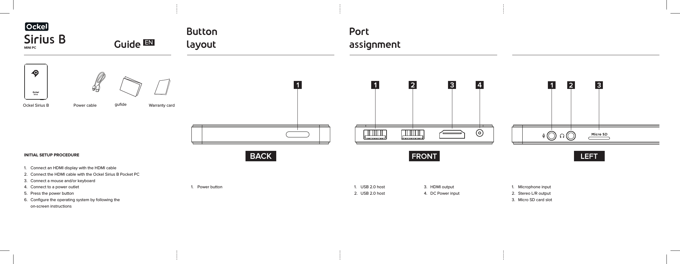 Sirius BMINI PC GuideButton layoutPort assignment Ockel Sirius B  Power cableINITIAL SETUP PROCEDURE1.  Connect an HDMI display with the HDMI cable2.  Connect the HDMI cable with the Ockel Sirius B Pocket PC3.  Connect a mouse and/or keyboard 4.  Connect to a power outlet5.  Press the power button6.  Conﬁgure the operating system by following the    on-screen instructions guﬁde Warranty card1.  USB 2.0 host2.  USB 2.0 host3.  HDMI output4.  DC Power input1.  Power buttonEN1.  Microphone input2.  Stereo L/R output3.  Micro SD card slot