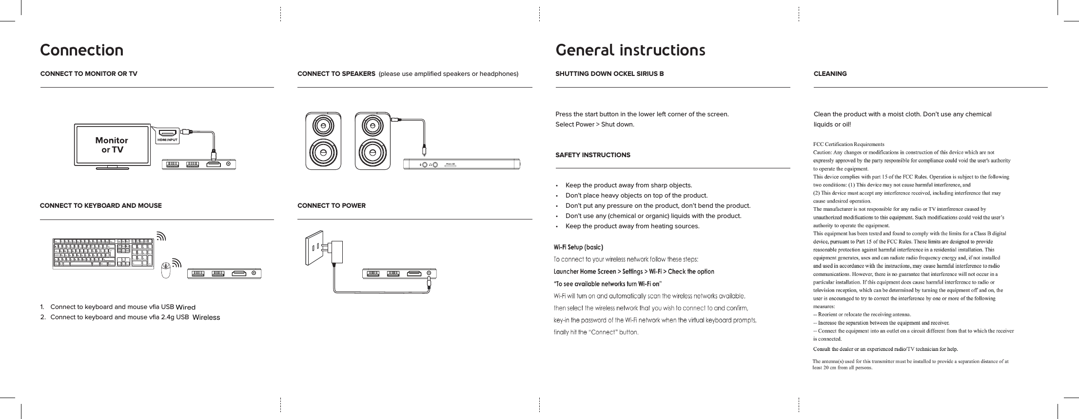 Connection General instructionsCONNECT TO MONITOR OR TV CONNECT TO SPEAKERS  (please use ampliﬁed speakers or headphones) SHUTTING DOWN OCKEL SIRIUS BCONNECT TO KEYBOARD AND MOUSE CONNECT TO POWERSAFETY INSTRUCTIONSCLEANING1.   Connect to keyboard and mouse vﬁa USB 2.   Connect to keyboard and mouse vﬁa 2.4g USB  Press the start button in the lower left corner of the screen. Select Power > Shut down.&bull; Keeptheproductawayfromsharpobjects.&bull; Don&rsquo;tplaceheavyobjectsontopoftheproduct.&bull; Don&rsquo;tputanypressureontheproduct,don&rsquo;tbendtheproduct.&bull; Don&rsquo;tuseany(chemicalororganic)liquidswiththeproduct.&bull; Keeptheproductawayfromheatingsources.Cleantheproductwithamoistcloth.Don&rsquo;tuseanychemicalliquidsoroil! WirelessWired