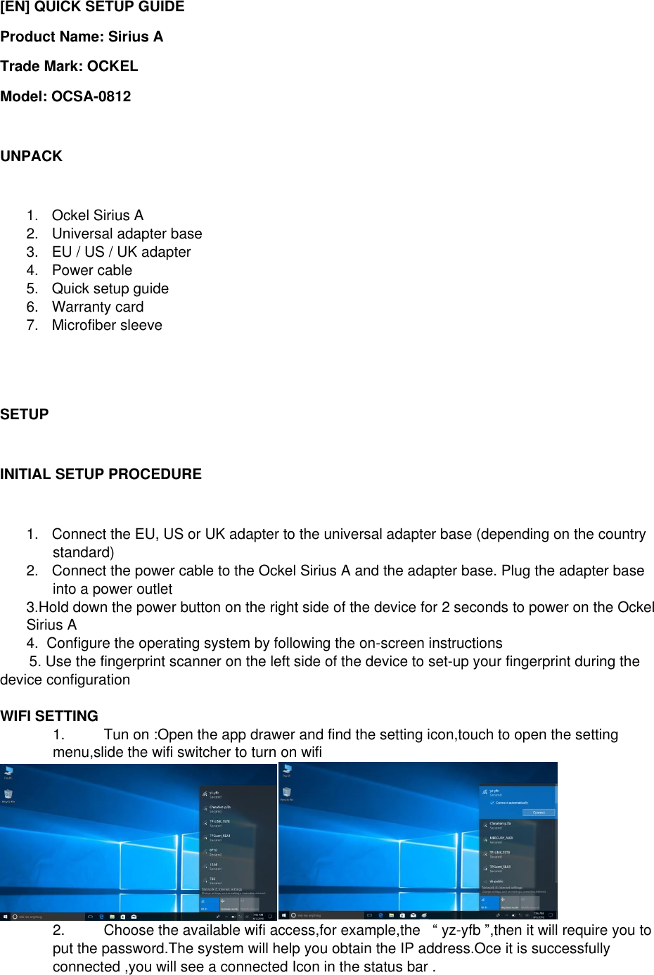 [EN] QUICK SETUP GUIDE Product Name: Sirius A Trade Mark: OCKEL Model: OCSA-0812  UNPACK  1.  Ockel Sirius A 2.  Universal adapter base 3.  EU / US / UK adapter 4.  Power cable 5.  Quick setup guide 6.  Warranty card 7.  Microfiber sleeve    SETUP  INITIAL SETUP PROCEDURE  1.  Connect the EU, US or UK adapter to the universal adapter base (depending on the country standard) 2.  Connect the power cable to the Ockel Sirius A and the adapter base. Plug the adapter base into a power outlet 3.Hold down the power button on the right side of the device for 2 seconds to power on the Ockel Sirius A 4.  Configure the operating system by following the on-screen instructions 5. Use the fingerprint scanner on the left side of the device to set-up your fingerprint during the device configuration  WIFI SETTING  1.  Tun on :Open the app drawer and find the setting icon,touch to open the setting menu,slide the wifi switcher to turn on wifi  2.  Choose the available wifi access,for example,the   &ldquo; yz-yfb &rdquo;,then it will require you to put the password.The system will help you obtain the IP address.Oce it is successfully connected ,you will see a connected Icon in the status bar . 