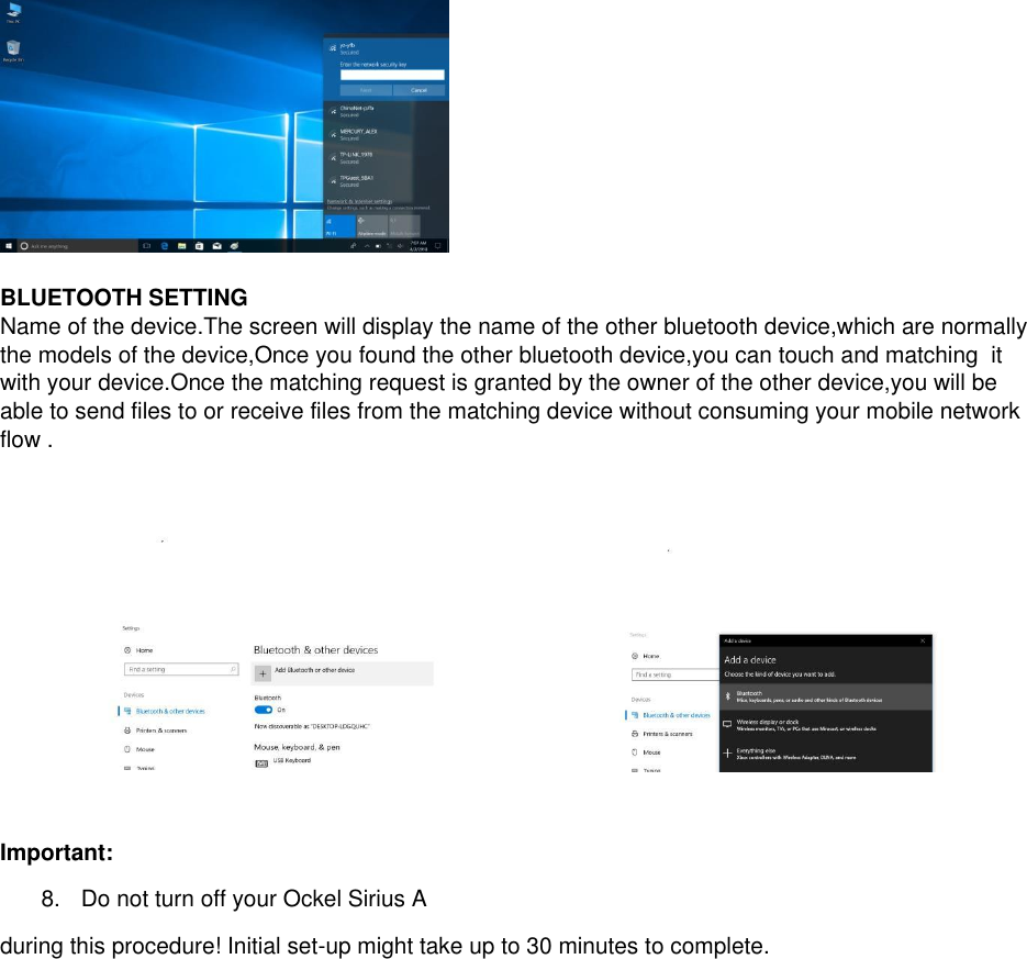   BLUETOOTH SETTING  Name of the device.The screen will display the name of the other bluetooth device,which are normally the models of the device,Once you found the other bluetooth device,you can touch and matching  it with your device.Once the matching request is granted by the owner of the other device,you will be able to send files to or receive files from the matching device without consuming your mobile network flow .    Important:  8.  Do not turn off your Ockel Sirius A during this procedure! Initial set-up might take up to 30 minutes to complete.        