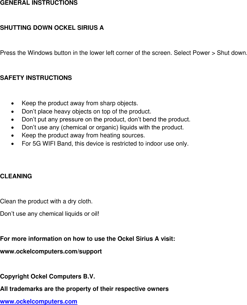 GENERAL INSTRUCTIONS  SHUTTING DOWN OCKEL SIRIUS A  Press the Windows button in the lower left corner of the screen. Select Power > Shut down.  SAFETY INSTRUCTIONS    Keep the product away from sharp objects.  Don&rsquo;t place heavy objects on top of the product.  Don&rsquo;t put any pressure on the product, don&rsquo;t bend the product.  Don&rsquo;t use any (chemical or organic) liquids with the product.   Keep the product away from heating sources.   For 5G WIFI Band, this device is restricted to indoor use only.   CLEANING  Clean the product with a dry cloth.  Don&rsquo;t use any chemical liquids or oil!  For more information on how to use the Ockel Sirius A visit:  www.ockelcomputers.com/support  Copyright Ockel Computers B.V. All trademarks are the property of their respective owners www.ockelcomputers.com            