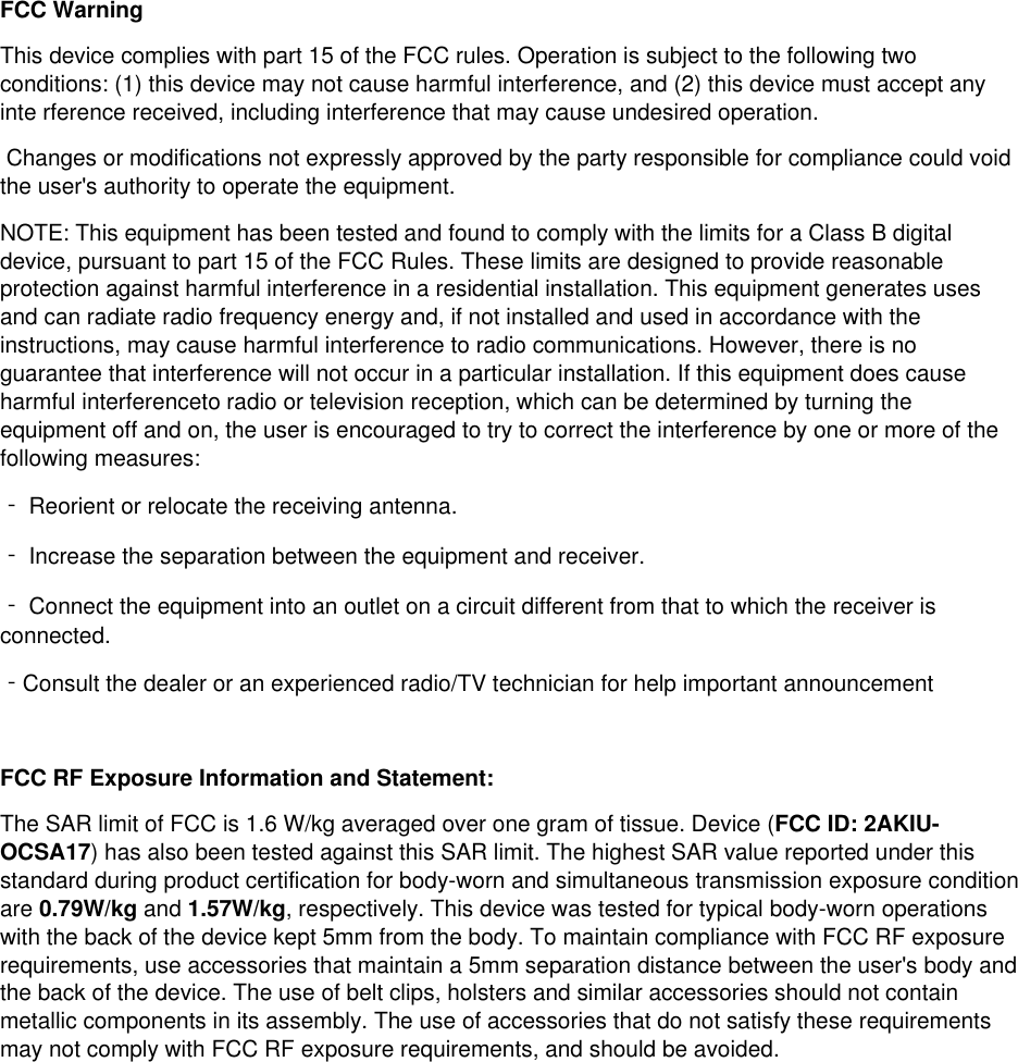  FCC Warning This device complies with part 15 of the FCC rules. Operation is subject to the following two conditions: (1) this device may not cause harmful interference, and (2) this device must accept any inte rference received, including interference that may cause undesired operation.  Changes or modifications not expressly approved by the party responsible for compliance could void the user's authority to operate the equipment.  NOTE: This equipment has been tested and found to comply with the limits for a Class B digital device, pursuant to part 15 of the FCC Rules. These limits are designed to provide reasonable protection against harmful interference in a residential installation. This equipment generates uses and can radiate radio frequency energy and, if not installed and used in accordance with the instructions, may cause harmful interference to radio communications. However, there is no guarantee that interference will not occur in a particular installation. If this equipment does cause harmful interferenceto radio or television reception, which can be determined by turning the equipment off and on, the user is encouraged to try to correct the interference by one or more of the following measures: ‐ Reorient or relocate the receiving antenna.  ‐ Increase the separation between the equipment and receiver. ‐ Connect the equipment into an outlet on a circuit different from that to which the receiver is connected. ‐Consult the dealer or an experienced radio/TV technician for help important announcement   FCC RF Exposure Information and Statement: The SAR limit of FCC is 1.6 W/kg averaged over one gram of tissue. Device (FCC ID: 2AKIU-OCSA17) has also been tested against this SAR limit. The highest SAR value reported under this standard during product certification for body-worn and simultaneous transmission exposure condition are 0.79W/kg and 1.57W/kg, respectively. This device was tested for typical body-worn operations with the back of the device kept 5mm from the body. To maintain compliance with FCC RF exposure requirements, use accessories that maintain a 5mm separation distance between the user's body and the back of the device. The use of belt clips, holsters and similar accessories should not contain metallic components in its assembly. The use of accessories that do not satisfy these requirements may not comply with FCC RF exposure requirements, and should be avoided.  
