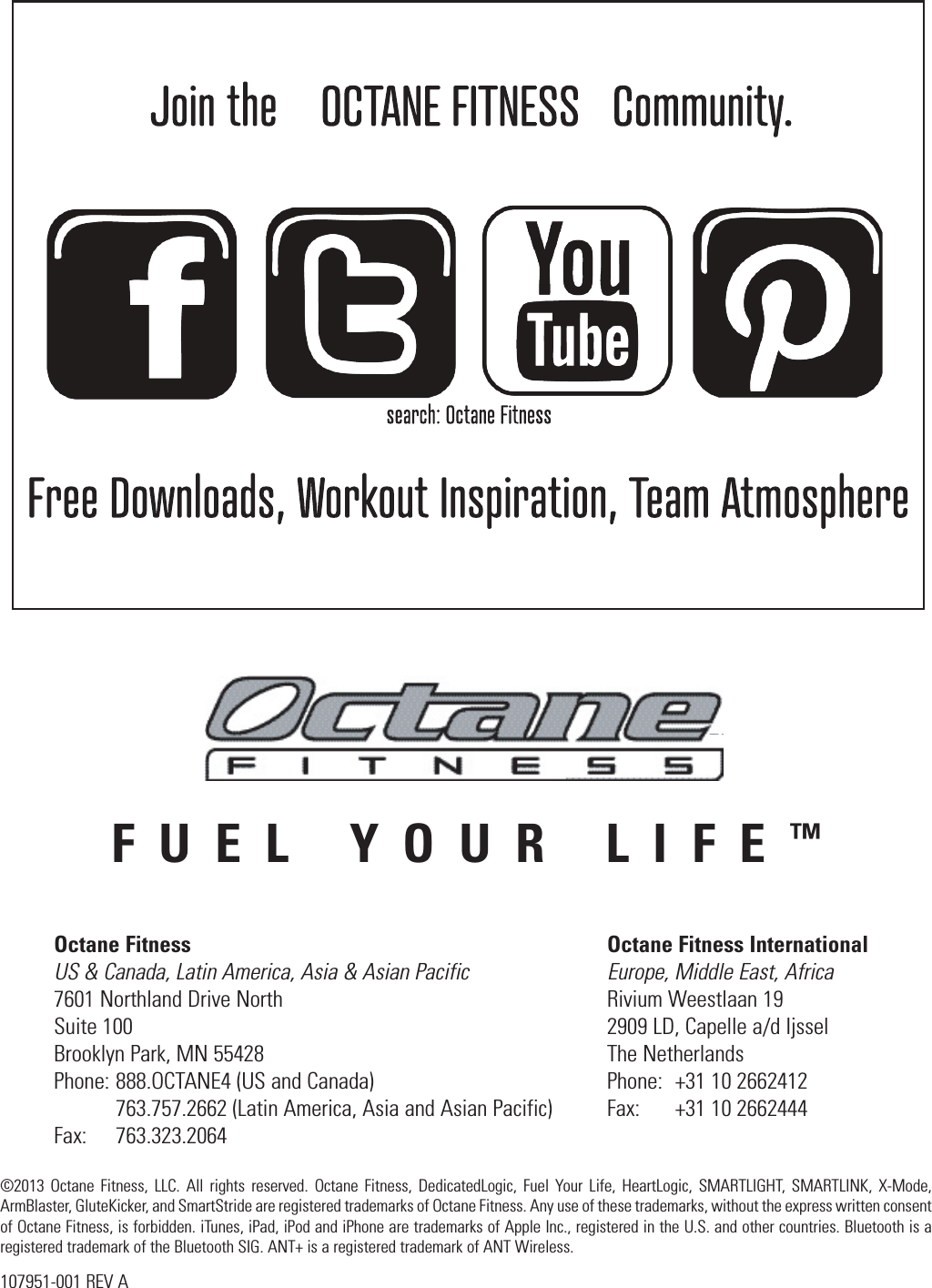 FUEL YOUR LIFE™Octane Fitness  Octane Fitness International US &amp; Canada, Latin America, Asia &amp; Asian Pacific  Europe, Middle East, Africa 7601 Northland Drive North  Rivium Weestlaan 19 Suite 100  2909 LD, Capelle a/d Ijssel Brooklyn Park, MN 55428  The Netherlands Phone: 888.OCTANE4 (US and Canada)  Phone:  +31 10 2662412   763.757.2662 (Latin America, Asia and Asian Pacific)  Fax:  +31 10 2662444 Fax:   763.323.2064©2013 Octane Fitness, LLC. All rights reserved. Octane Fitness, DedicatedLogic, Fuel Your Life, HeartLogic, SMARTLIGHT, SMARTLINK, X-Mode, ArmBlaster, GluteKicker, and SmartStride are registered trademarks of Octane Fitness. Any use of these trademarks, without the express written consent of Octane Fitness, is forbidden. iTunes, iPad, iPod and iPhone are trademarks of Apple Inc., registered in the U.S. and other countries. Bluetooth is a registered trademark of the Bluetooth SIG. ANT+ is a registered trademark of ANT Wireless.107951-001 REV A