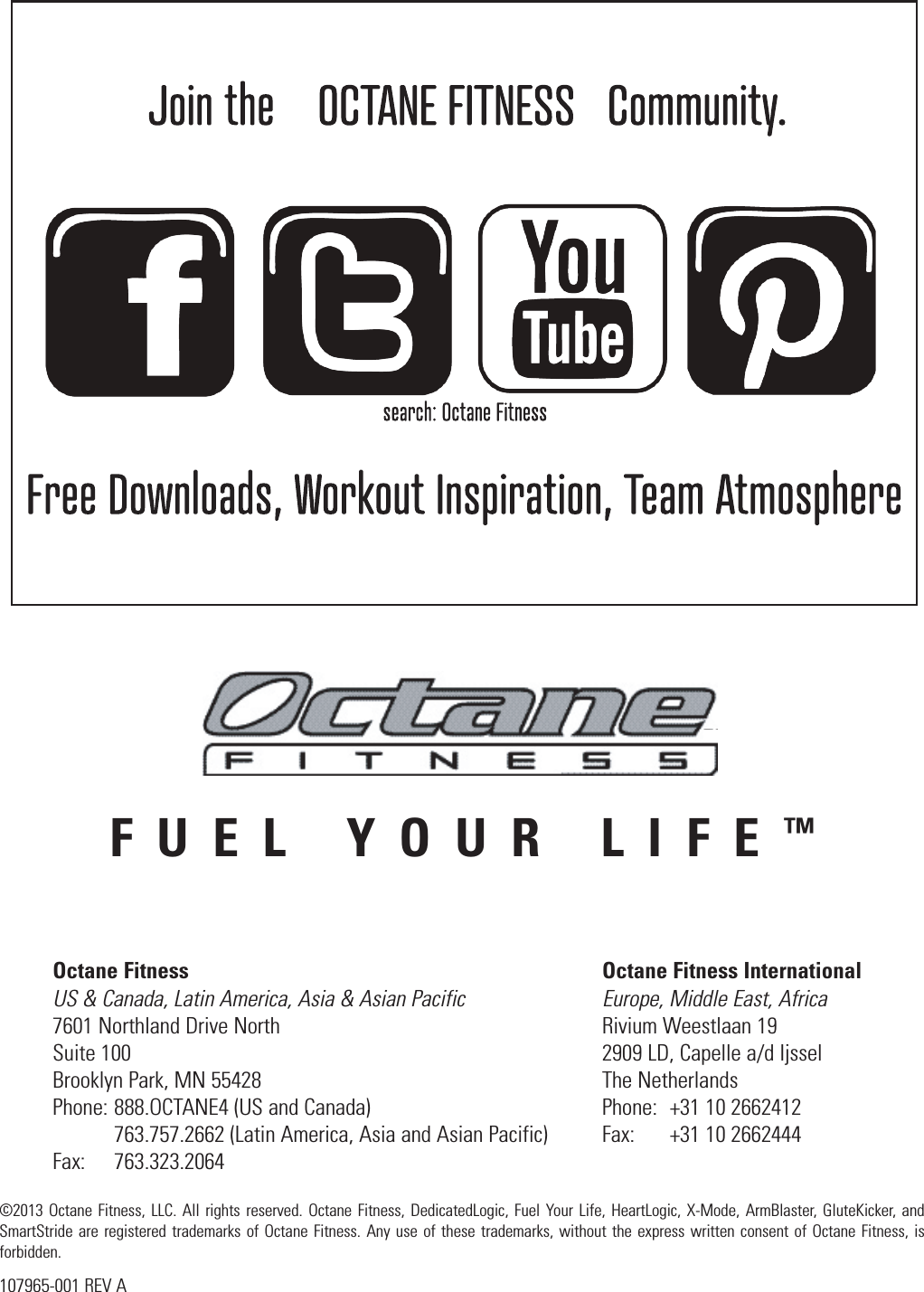 FUEL YOUR LIFE™Octane Fitness  Octane Fitness International US &amp; Canada, Latin America, Asia &amp; Asian Pacific  Europe, Middle East, Africa 7601 Northland Drive North  Rivium Weestlaan 19 Suite 100  2909 LD, Capelle a/d Ijssel Brooklyn Park, MN 55428  The Netherlands Phone: 888.OCTANE4 (US and Canada)  Phone:  +31 10 2662412   763.757.2662 (Latin America, Asia and Asian Pacific)  Fax:  +31 10 2662444 Fax:   763.323.2064©2013 Octane Fitness, LLC. All rights reserved. Octane Fitness, DedicatedLogic, Fuel Your Life, HeartLogic, X-Mode, ArmBlaster, GluteKicker, and SmartStride are registered trademarks of Octane Fitness. Any use of these trademarks, without the express written consent of Octane Fitness, is forbidden.107965-001 REV A
