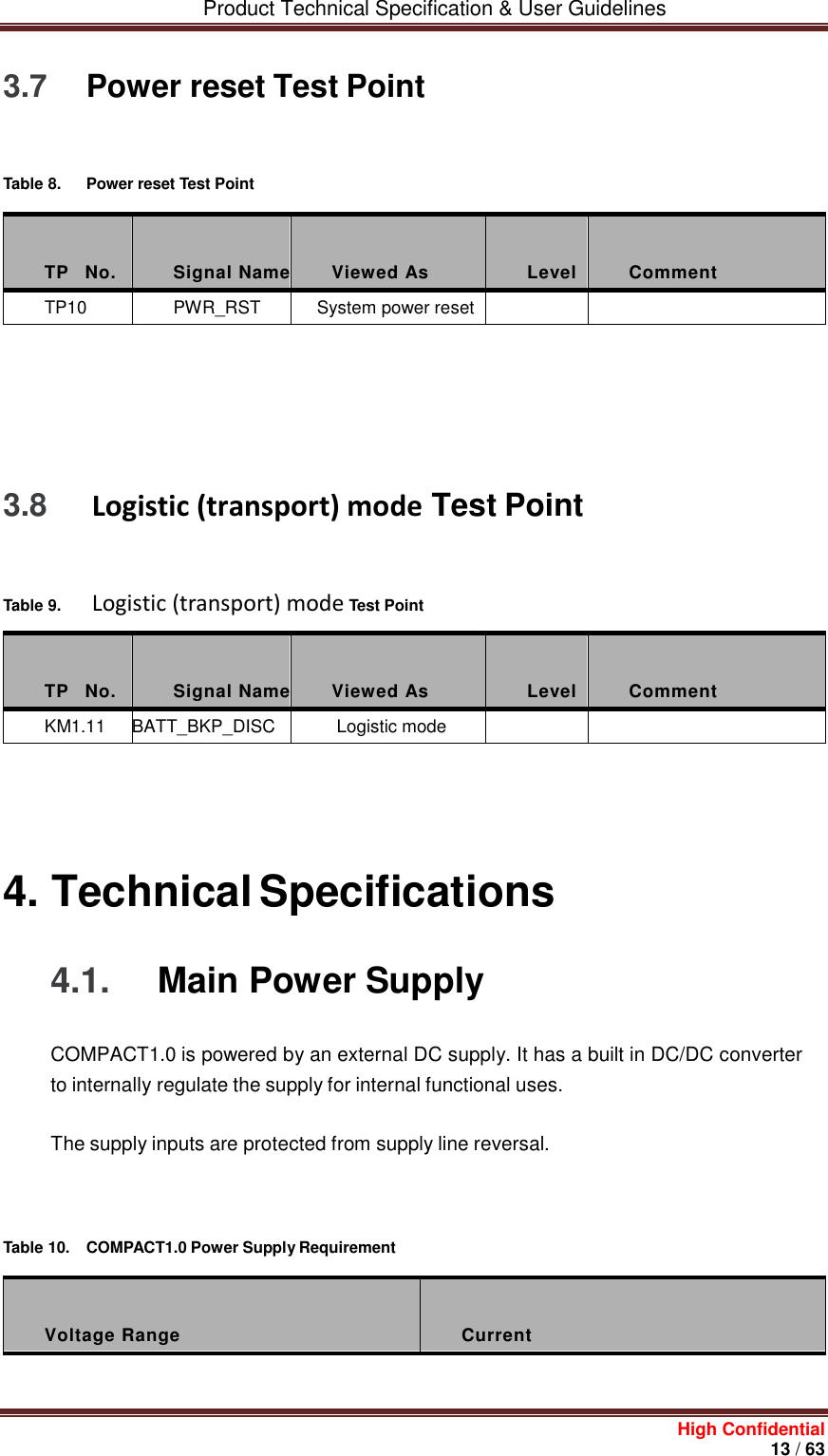         Product Technical Specification &amp; User Guidelines     High Confidential       13 / 63  3.7 Power reset Test Point    Table 8.  Power reset Test Point    TP    No.  Signal Name  Viewed As  Level  Comment TP10 PWR_RST System power reset            3.8  Logistic (transport) mode Test Point    Table 9.   Logistic (transport) mode Test Point    TP    No.  Signal Name  Viewed As  Level  Comment KM1.11 BATT_BKP_DISC  Logistic mode          4. Technical Specifications 4.1.  Main Power Supply COMPACT1.0 is powered by an external DC supply. It has a built in DC/DC converter to internally regulate the supply for internal functional uses. The supply inputs are protected from supply line reversal.       Table 10.  COMPACT1.0 Power Supply Requirement    Voltage Range  Current 