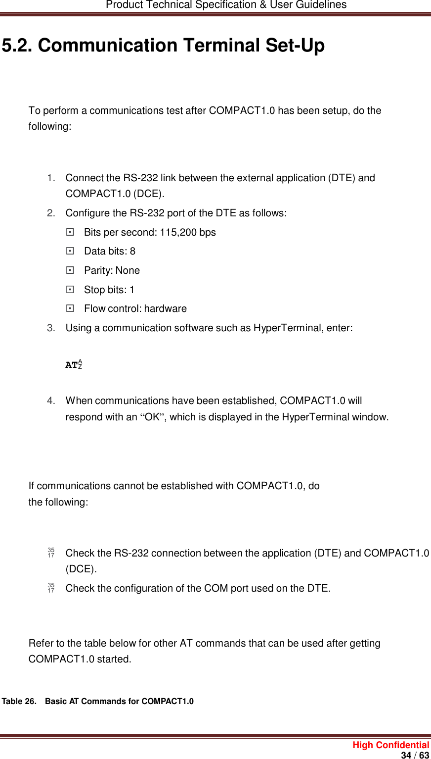         Product Technical Specification &amp; User Guidelines     High Confidential       34 / 63  5.2. Communication Terminal Set-Up    To perform a communications test after COMPACT1.0 has been setup, do the following:    1. Connect the RS-232 link between the external application (DTE) and COMPACT1.0 (DCE). 2. Configure the RS-232 port of the DTE as follows:  Bits per second: 115,200 bps  Data bits: 8  Parity: None  Stop bits: 1  Flow control: hardware 3. Using a communication software such as HyperTerminal, enter:    AT  4. When communications have been established, COMPACT1.0 will respond with an “OK”, which is displayed in the HyperTerminal window.       If communications cannot be established with COMPACT1.0, do the following:     Check the RS-232 connection between the application (DTE) and COMPACT1.0 (DCE).  Check the configuration of the COM port used on the DTE.    Refer to the table below for other AT commands that can be used after getting COMPACT1.0 started.    Table 26.  Basic AT Commands for COMPACT1.0   