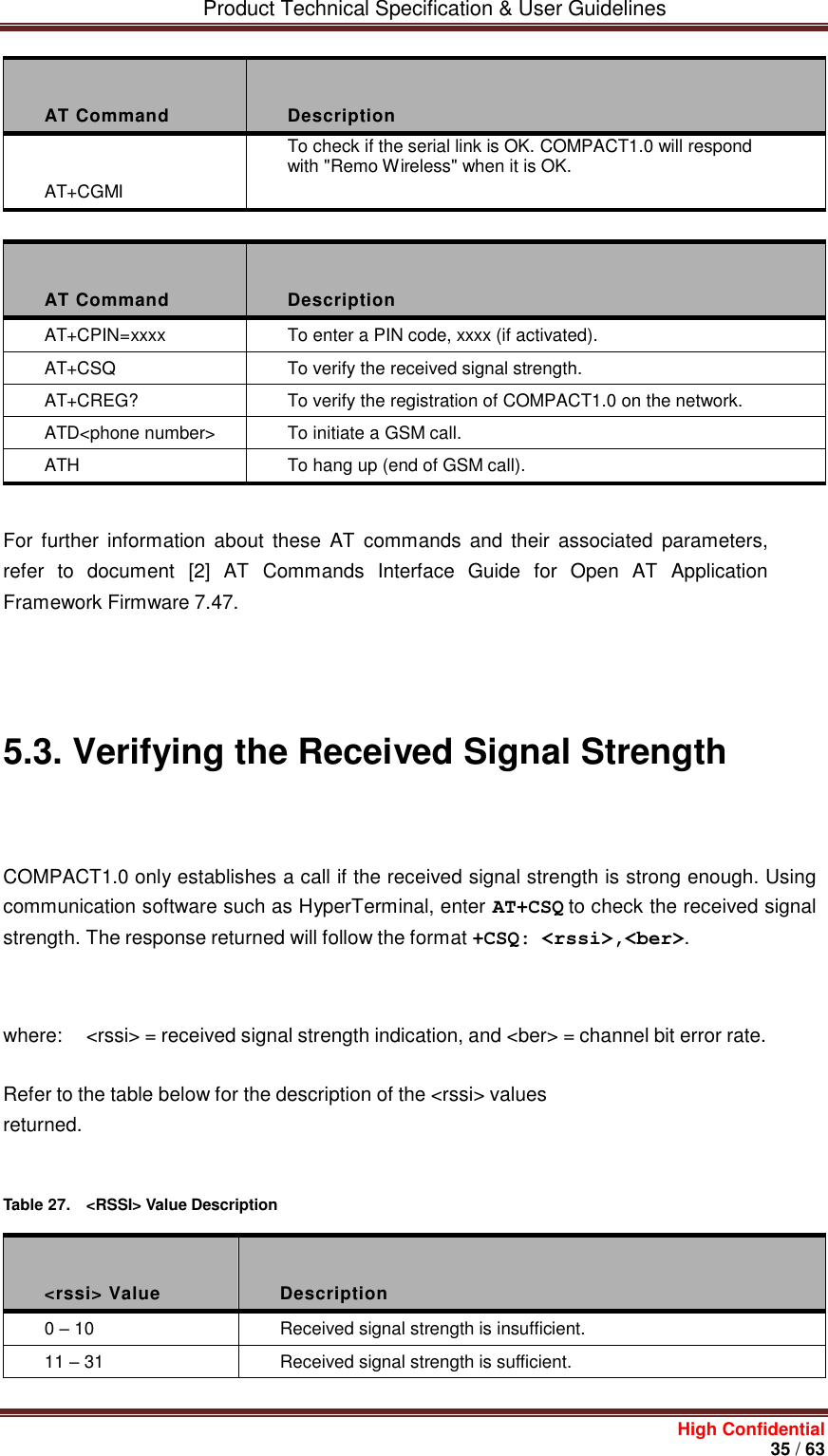         Product Technical Specification &amp; User Guidelines     High Confidential       35 / 63   AT Command  Description  AT+CGMI To check if the serial link is OK. COMPACT1.0 will respond with &quot;Remo Wireless&quot; when it is OK.   AT Command  Description AT+CPIN=xxxx To enter a PIN code, xxxx (if activated). AT+CSQ To verify the received signal strength. AT+CREG? To verify the registration of COMPACT1.0 on the network. ATD&lt;phone number&gt; To initiate a GSM call. ATH To hang up (end of GSM call).   For  further  information about  these  AT  commands and their  associated  parameters, refer to  document  [2]  AT  Commands  Interface  Guide  for  Open  AT  Application Framework Firmware 7.47.       5.3. Verifying the Received Signal Strength    COMPACT1.0 only establishes a call if the received signal strength is strong enough. Using communication software such as HyperTerminal, enter AT+CSQ to check the received signal strength. The response returned will follow the format +CSQ: &lt;rssi&gt;,&lt;ber&gt;.    where:  &lt;rssi&gt; = received signal strength indication, and &lt;ber&gt; = channel bit error rate. Refer to the table below for the description of the &lt;rssi&gt; values returned.    Table 27.  &lt;RSSI&gt; Value Description    &lt;rssi&gt; Value  Description 0 – 10 Received signal strength is insufficient. 11 – 31 Received signal strength is sufficient. 