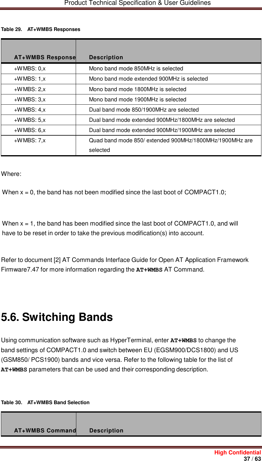         Product Technical Specification &amp; User Guidelines     High Confidential       37 / 63     Table 29.  AT+WMBS Responses    AT+WMBS Response  Description +WMBS: 0,x Mono band mode 850MHz is selected +WMBS: 1,x Mono band mode extended 900MHz is selected +WMBS: 2,x Mono band mode 1800MHz is selected +WMBS: 3,x Mono band mode 1900MHz is selected +WMBS: 4,x Dual band mode 850/1900MHz are selected +WMBS: 5,x Dual band mode extended 900MHz/1800MHz are selected +WMBS: 6,x Dual band mode extended 900MHz/1900MHz are selected +WMBS: 7,x Quad band mode 850/ extended 900MHz/1800MHz/1900MHz are selected   Where: When x = 0, the band has not been modified since the last boot of COMPACT1.0;    When x = 1, the band has been modified since the last boot of COMPACT1.0, and will have to be reset in order to take the previous modification(s) into account.    Refer to document [2] AT Commands Interface Guide for Open AT Application Framework Firmware7.47 for more information regarding the AT+WMBS AT Command.       5.6. Switching Bands Using communication software such as HyperTerminal, enter AT+WMBS to change the band settings of COMPACT1.0 and switch between EU (EGSM900/DCS1800) and US (GSM850/ PCS1900) bands and vice versa. Refer to the following table for the list of AT+WMBS parameters that can be used and their corresponding description.     Table 30.  AT+WMBS Band Selection    AT+WMBS Command  Description 