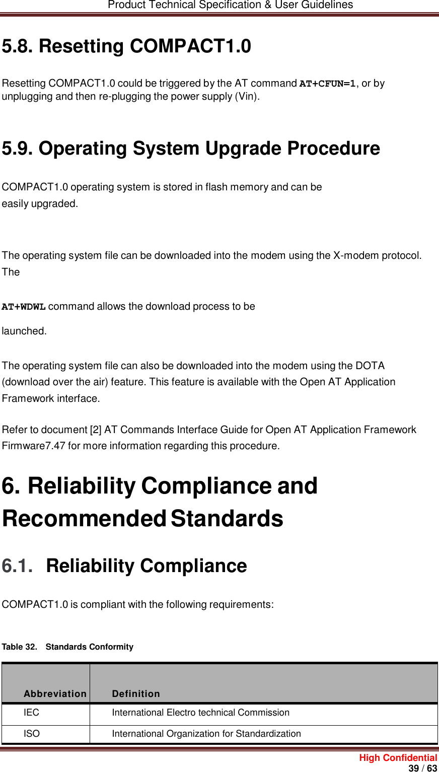         Product Technical Specification &amp; User Guidelines     High Confidential       39 / 63  5.8. Resetting COMPACT1.0 Resetting COMPACT1.0 could be triggered by the AT command AT+CFUN=1, or by unplugging and then re-plugging the power supply (Vin).    5.9. Operating System Upgrade Procedure COMPACT1.0 operating system is stored in flash memory and can be easily upgraded.    The operating system file can be downloaded into the modem using the X-modem protocol. The AT+WDWL command allows the download process to be launched.   The operating system file can also be downloaded into the modem using the DOTA (download over the air) feature. This feature is available with the Open AT Application Framework interface. Refer to document [2] AT Commands Interface Guide for Open AT Application Framework Firmware7.47 for more information regarding this procedure. 6. Reliability Compliance and Recommended Standards 6.1.  Reliability Compliance COMPACT1.0 is compliant with the following requirements:    Table 32.  Standards Conformity    Abbreviation  Definition IEC International Electro technical Commission ISO International Organization for Standardization 