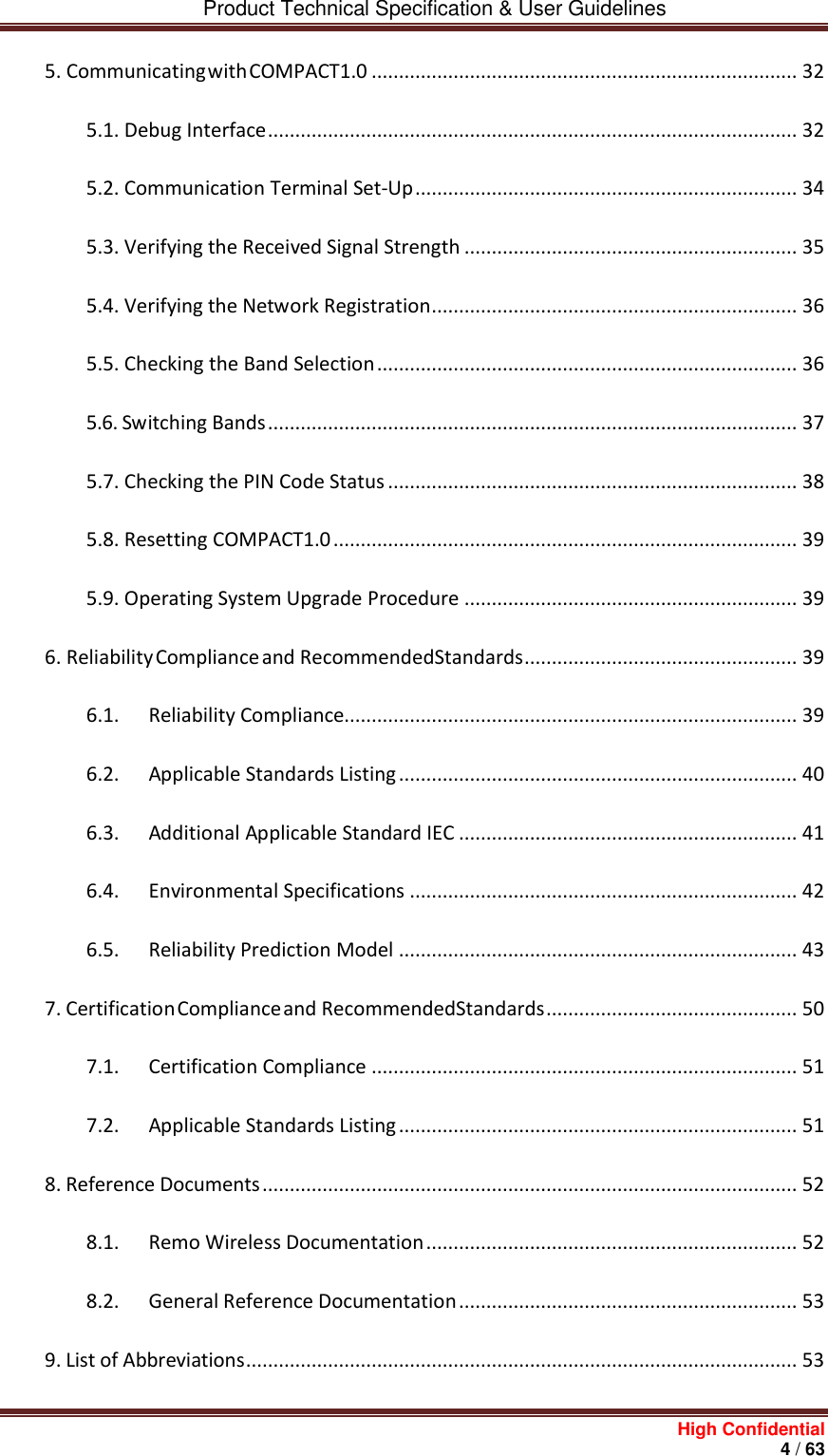         Product Technical Specification &amp; User Guidelines     High Confidential       4 / 63  5. Communicating with COMPACT1.0 .............................................................................. 32 5.1. Debug Interface ................................................................................................. 32 5.2. Communication Terminal Set-Up ...................................................................... 34 5.3. Verifying the Received Signal Strength ............................................................. 35 5.4. Verifying the Network Registration ................................................................... 36 5.5. Checking the Band Selection ............................................................................. 36 5.6. Switching Bands ................................................................................................. 37 5.7. Checking the PIN Code Status ........................................................................... 38 5.8. Resetting COMPACT1.0 ..................................................................................... 39 5.9. Operating System Upgrade Procedure ............................................................. 39 6. Reliability Compliance and Recommended Standards .................................................. 39 6.1. Reliability Compliance................................................................................... 39 6.2. Applicable Standards Listing ......................................................................... 40 6.3. Additional Applicable Standard IEC .............................................................. 41 6.4. Environmental Specifications ....................................................................... 42 6.5. Reliability Prediction Model ......................................................................... 43 7. Certification Compliance and Recommended Standards .............................................. 50 7.1. Certification Compliance .............................................................................. 51 7.2. Applicable Standards Listing ......................................................................... 51 8. Reference Documents .................................................................................................. 52 8.1. Remo Wireless Documentation .................................................................... 52 8.2. General Reference Documentation .............................................................. 53 9. List of Abbreviations ..................................................................................................... 53 