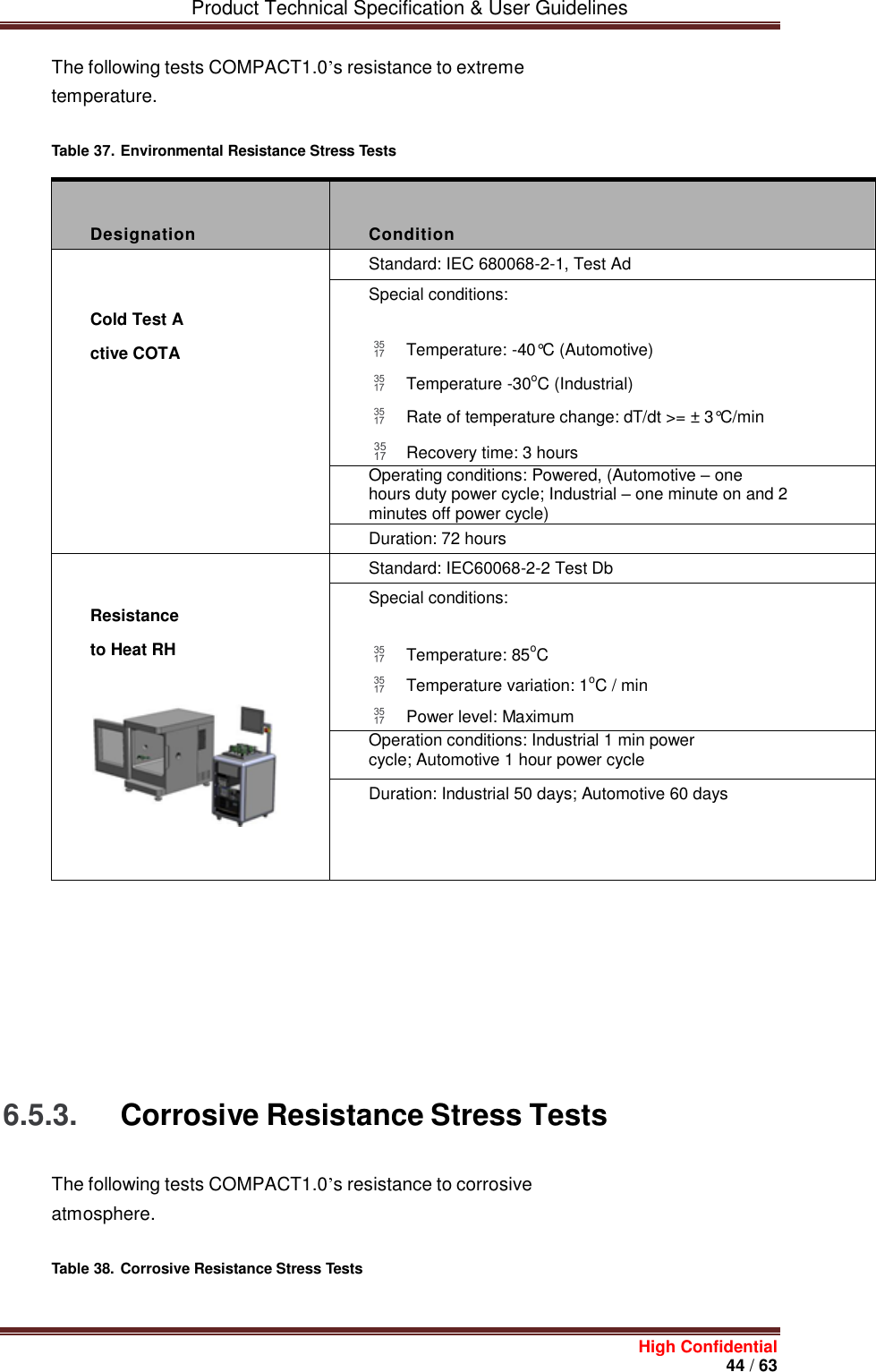         Product Technical Specification &amp; User Guidelines     High Confidential       44 / 63  The following tests COMPACT1.0’s resistance to extreme temperature. Table 37. Environmental Resistance Stress Tests    Designation  Condition  Cold Test Active COTA Standard: IEC 680068-2-1, Test Ad Special conditions:  Temperature: -40°C (Automotive)  Temperature -30oC (Industrial)  Rate of temperature change: dT/dt &gt;= ± 3°C/min  Recovery time: 3 hours Operating conditions: Powered, (Automotive – one hours duty power cycle; Industrial – one minute on and 2 minutes off power cycle) Duration: 72 hours  Resistance to Heat RH   Standard: IEC60068-2-2 Test Db Special conditions:  Temperature: 85oC  Temperature variation: 1oC / min  Power level: Maximum Operation conditions: Industrial 1 min power cycle; Automotive 1 hour power cycle Duration: Industrial 50 days; Automotive 60 days              6.5.3. Corrosive Resistance Stress Tests The following tests COMPACT1.0’s resistance to corrosive atmosphere. Table 38. Corrosive Resistance Stress Tests   