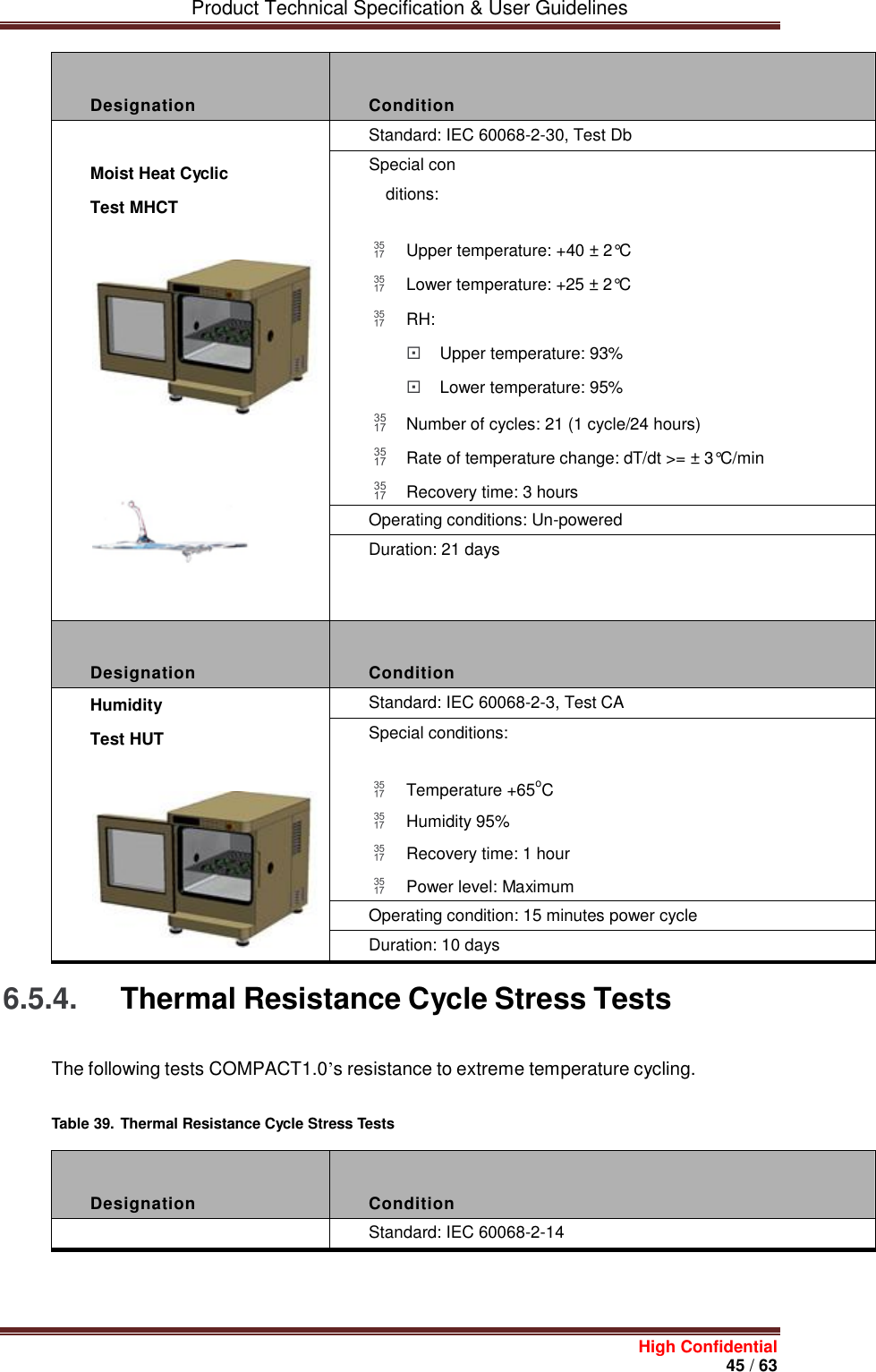         Product Technical Specification &amp; User Guidelines     High Confidential       45 / 63   Designation  Condition  Moist Heat Cyclic Test MHCT     Standard: IEC 60068-2-30, Test Db Special conditions:  Upper temperature: +40 ± 2°C  Lower temperature: +25 ± 2°C  RH:  Upper temperature: 93%  Lower temperature: 95%  Number of cycles: 21 (1 cycle/24 hours)  Rate of temperature change: dT/dt &gt;= ± 3°C/min  Recovery time: 3 hours Operating conditions: Un-powered Duration: 21 days  Designation  Condition Humidity Test HUT  Standard: IEC 60068-2-3, Test CA Special conditions:  Temperature +65oC  Humidity 95%  Recovery time: 1 hour  Power level: Maximum Operating condition: 15 minutes power cycle Duration: 10 days 6.5.4. Thermal Resistance Cycle Stress Tests The following tests COMPACT1.0’s resistance to extreme temperature cycling. Table 39. Thermal Resistance Cycle Stress Tests    Designation  Condition  Standard: IEC 60068-2-14 
