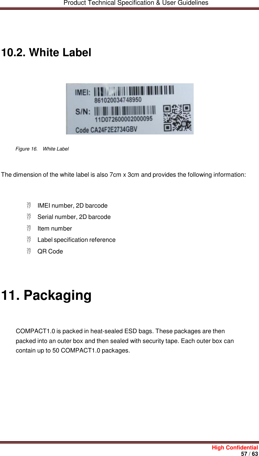         Product Technical Specification &amp; User Guidelines     High Confidential       57 / 63      10.2. White Label          Figure 16.    White Label   The dimension of the white label is also 7cm x 3cm and provides the following information:     IMEI number, 2D barcode  Serial number, 2D barcode  Item number  Label specification reference  QR Code            11. Packaging    COMPACT1.0 is packed in heat-sealed ESD bags. These packages are then packed into an outer box and then sealed with security tape. Each outer box can contain up to 50 COMPACT1.0 packages.                  