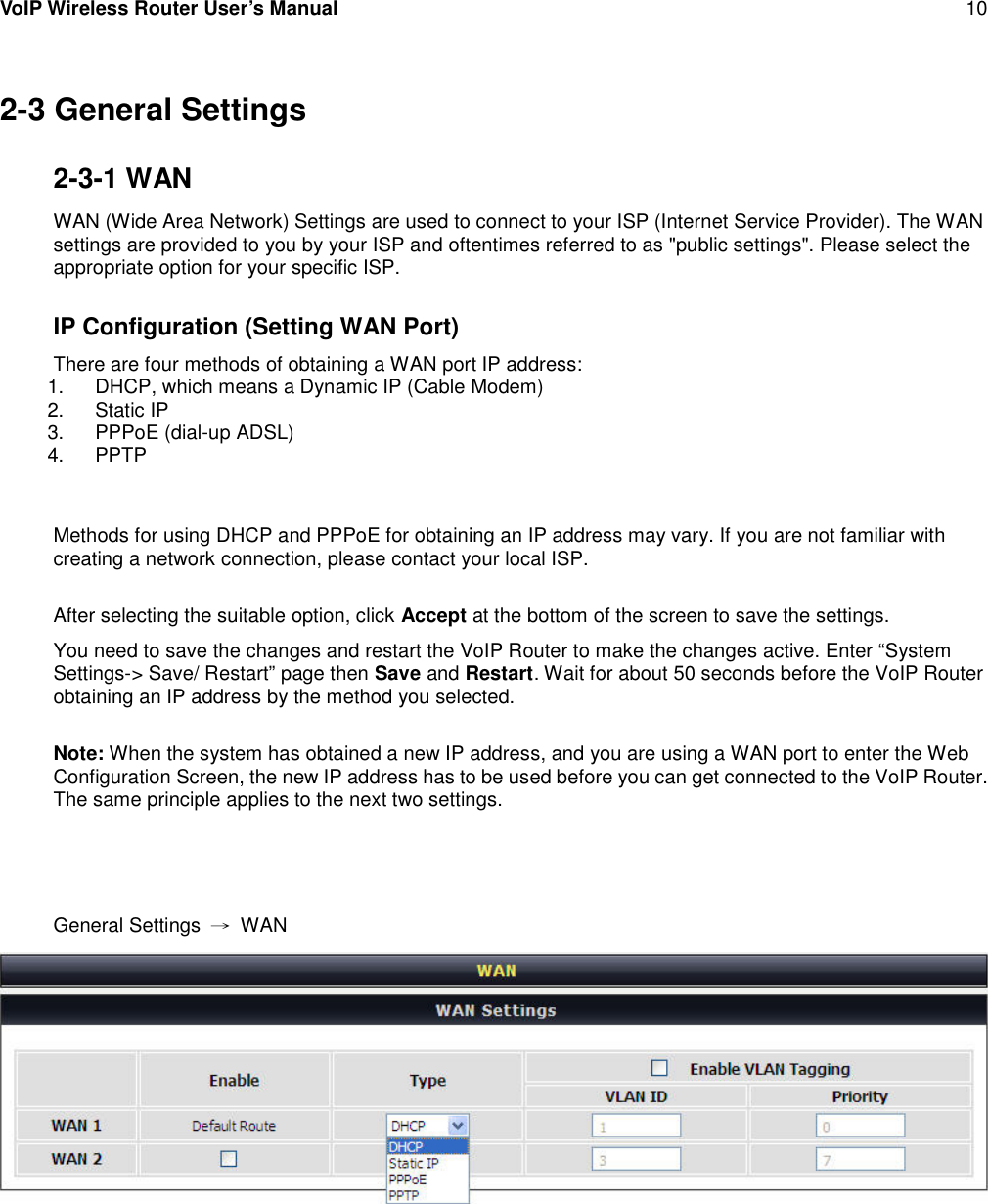 VoIP Wireless Router User’s Manual 102-3 General Settings2-3-1 WANWAN (Wide Area Network) Settings are used to connect to your ISP (Internet Service Provider). The WANsettings are provided to you by your ISP and oftentimes referred to as &quot;public settings&quot;. Please select theappropriate option for your specific ISP.IP Configuration (Setting WAN Port)There are four methods of obtaining a WAN port IP address:1. DHCP, which means a Dynamic IP (Cable Modem)2. Static IP3. PPPoE (dial-up ADSL)4. PPTPMethods for using DHCP and PPPoE for obtaining an IP address may vary. If you are not familiar withcreating a network connection, please contact your local ISP.After selecting the suitable option, click Accept at the bottom of the screen to save the settings.You need to save the changes and restart the VoIP Router to make the changes active. Enter “SystemSettings-&gt; Save/ Restart” page then Save and Restart. Wait for about 50 seconds before the VoIP Routerobtaining an IP address by the method you selected.Note: When the system has obtained a new IP address, and you are using a WAN port to enter the WebConfiguration Screen, the new IP address has to be used before you can get connected to the VoIP Router.The same principle applies to the next two settings.General Settings →WAN