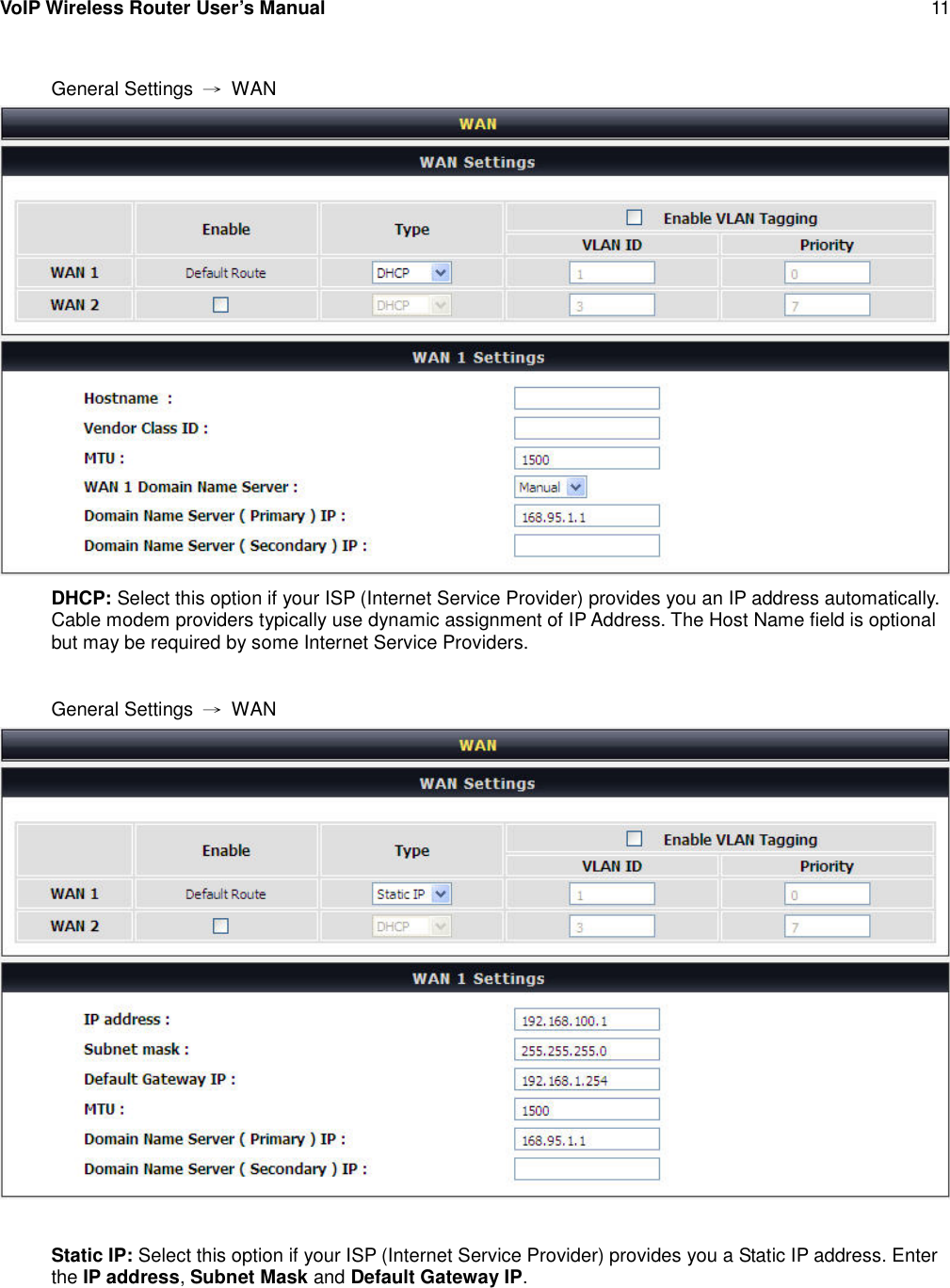 VoIP Wireless Router User’s Manual 11General Settings →WANDHCP: Select this option if your ISP (Internet Service Provider) provides you an IP address automatically.Cable modem providers typically use dynamic assignment of IP Address. The Host Name field is optionalbut may be required by some Internet Service Providers.General Settings →WANStatic IP: Select this option if your ISP (Internet Service Provider) provides you a Static IP address. Enterthe IP address,Subnet Mask and Default Gateway IP.