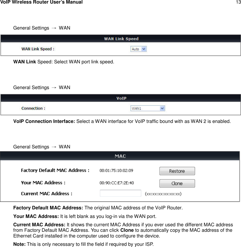 VoIP Wireless Router User’s Manual 13General Settings →WANWAN Link Speed: Select WAN port link speed.General Settings →WANVoIP Connection Interface: Select a WAN interface for VoIP traffic bound with as WAN 2 is enabled.General Settings →WANFactory Default MAC Address: The original MAC address of the VoIP Router.Your MAC Address: It is left blank as you log-in via the WAN port.Current MAC Address: It shows the current MAC Address if you ever used the different MAC addressfrom Factory Default MAC Address. You can click Clone to automatically copy the MAC address of theEthernet Card installed in the computer used to configure the device.Note: This is only necessary to fill the field if required by your ISP.