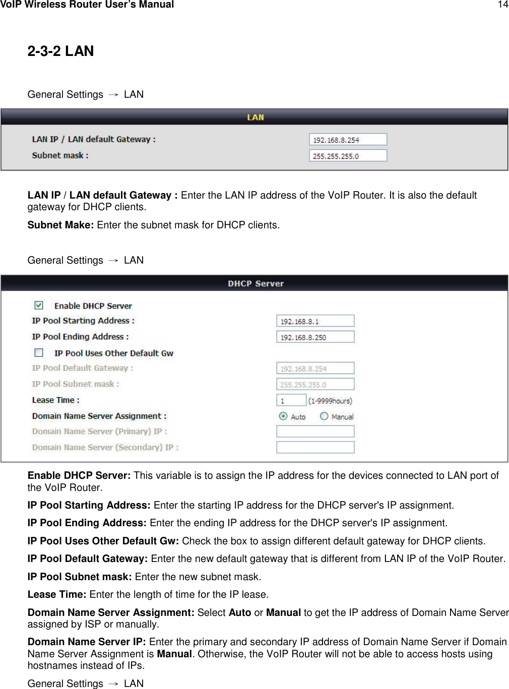 VoIP Wireless Router User’s Manual 142-3-2 LANGeneral Settings →LANLAN IP / LAN default Gateway : Enter the LAN IP address of the VoIP Router. It is also the defaultgateway for DHCP clients.Subnet Make: Enter the subnet mask for DHCP clients.General Settings →LANEnable DHCP Server: This variable is to assign the IP address for the devices connected to LAN port ofthe VoIP Router.IP Pool Starting Address: Enter the starting IP address for the DHCP server&apos;s IP assignment.IP Pool Ending Address: Enter the ending IP address for the DHCP server&apos;s IP assignment.IP Pool Uses Other Default Gw: Check the box to assign different default gateway for DHCP clients.IP Pool Default Gateway: Enter the new default gateway that is different from LAN IP of the VoIP Router.IP Pool Subnet mask: Enter the new subnet mask.Lease Time: Enter the length of time for the IP lease.Domain Name Server Assignment: Select Auto or Manual to get the IP address of Domain Name Serverassigned by ISP or manually.Domain Name Server IP: Enter the primary and secondary IP address of Domain Name Server if DomainName Server Assignment is Manual. Otherwise, the VoIP Router will not be able to access hosts usinghostnames instead of IPs.General Settings →LAN