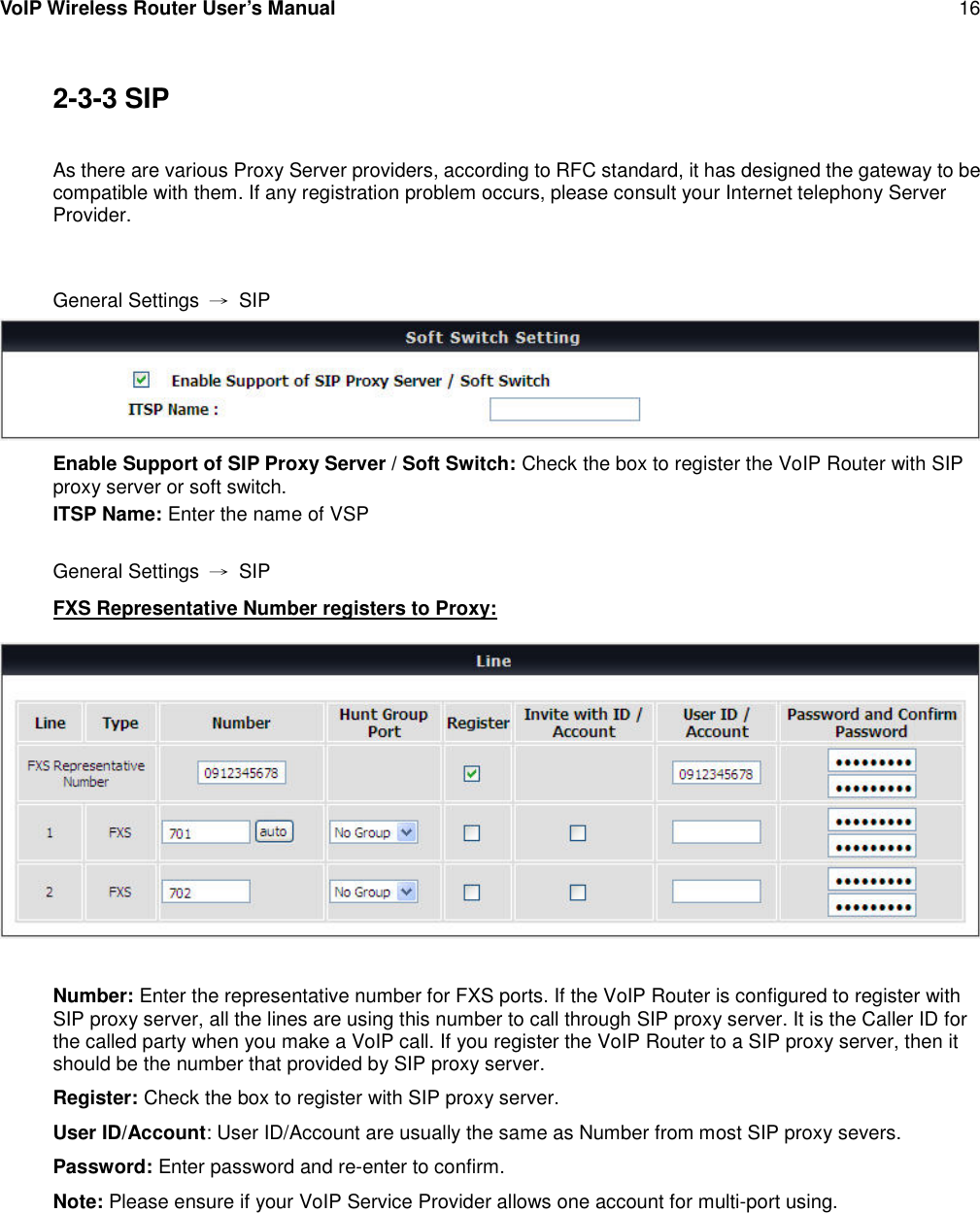 VoIP Wireless Router User’s Manual 162-3-3 SIPAs there are various Proxy Server providers, according to RFC standard, it has designed the gateway to becompatible with them. If any registration problem occurs, please consult your Internet telephony ServerProvider.General Settings →SIPEnable Support of SIP Proxy Server / Soft Switch: Check the box to register the VoIP Router with SIPproxy server or soft switch.ITSP Name: Enter the name of VSPGeneral Settings →SIPFXS Representative Number registers to Proxy:Number: Enter the representative number for FXS ports. If the VoIP Router is configured to register withSIP proxy server, all the lines are using this number to call through SIP proxy server. It is the Caller ID forthe called party when you make a VoIP call. If you register the VoIP Router to a SIP proxy server, then itshould be the number that provided by SIP proxy server.Register: Check the box to register with SIP proxy server.User ID/Account: User ID/Account are usually the same as Number from most SIP proxy severs.Password: Enter password and re-enter to confirm.Note: Please ensure if your VoIP Service Provider allows one account for multi-port using.