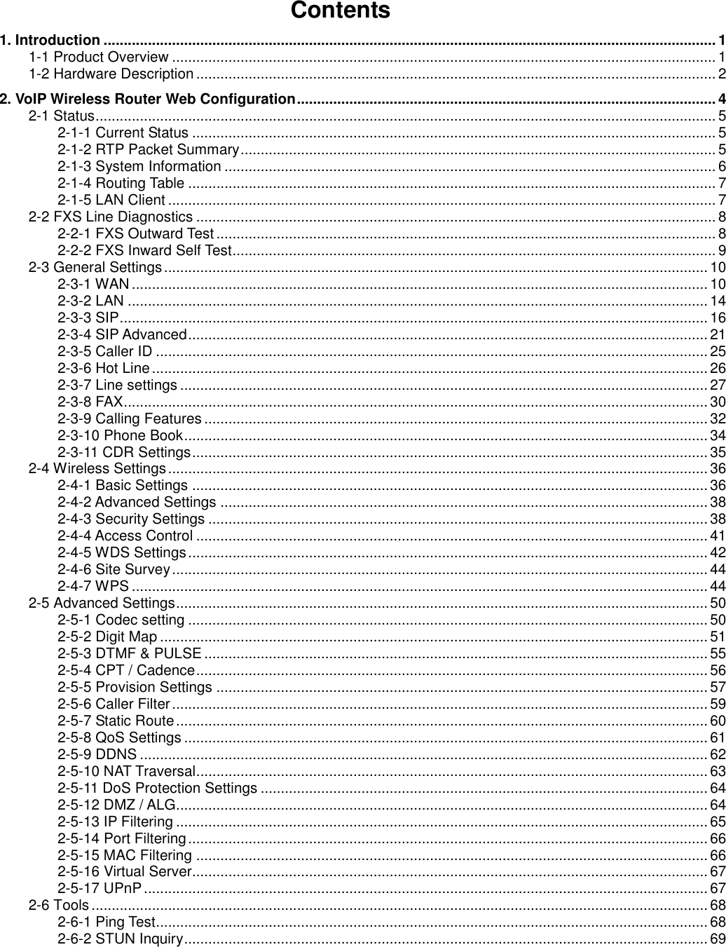 Contents1. Introduction ........................................................................................................................................................ 11-1 Product Overview ....................................................................................................................................... 11-2 Hardware Description ................................................................................................................................. 22. VoIP Wireless Router Web Configuration........................................................................................................ 42-1 Status.......................................................................................................................................................... 52-1-1 Current Status .................................................................................................................................. 52-1-2 RTP Packet Summary...................................................................................................................... 52-1-3 System Information .......................................................................................................................... 62-1-4 Routing Table ................................................................................................................................... 72-1-5 LAN Client ........................................................................................................................................ 72-2 FXS Line Diagnostics ................................................................................................................................. 82-2-1 FXS Outward Test ............................................................................................................................ 82-2-2 FXS Inward Self Test........................................................................................................................ 92-3 General Settings....................................................................................................................................... 102-3-1 WAN ............................................................................................................................................... 102-3-2 LAN ................................................................................................................................................ 142-3-3 SIP.................................................................................................................................................. 162-3-4 SIP Advanced................................................................................................................................. 212-3-5 Caller ID ......................................................................................................................................... 252-3-6 Hot Line .......................................................................................................................................... 262-3-7 Line settings ................................................................................................................................... 272-3-8 FAX................................................................................................................................................. 302-3-9 Calling Features ............................................................................................................................. 322-3-10 Phone Book..................................................................................................................................342-3-11 CDR Settings................................................................................................................................ 352-4 Wireless Settings...................................................................................................................................... 362-4-1 Basic Settings ................................................................................................................................362-4-2 Advanced Settings ......................................................................................................................... 382-4-3 Security Settings ............................................................................................................................ 382-4-4 Access Control ............................................................................................................................... 412-4-5 WDS Settings................................................................................................................................. 422-4-6 Site Survey..................................................................................................................................... 442-4-7 WPS ............................................................................................................................................... 442-5 Advanced Settings.................................................................................................................................... 502-5-1 Codec setting ................................................................................................................................. 502-5-2 Digit Map ........................................................................................................................................ 512-5-3 DTMF &amp; PULSE ............................................................................................................................. 552-5-4 CPT / Cadence............................................................................................................................... 562-5-5 Provision Settings .......................................................................................................................... 572-5-6 Caller Filter..................................................................................................................................... 592-5-7 Static Route .................................................................................................................................... 602-5-8 QoS Settings .................................................................................................................................. 612-5-9 DDNS ............................................................................................................................................. 622-5-10 NAT Traversal............................................................................................................................... 632-5-11 DoS Protection Settings ............................................................................................................... 642-5-12 DMZ / ALG.................................................................................................................................... 642-5-13 IP Filtering .................................................................................................................................... 652-5-14 Port Filtering................................................................................................................................. 662-5-15 MAC Filtering ............................................................................................................................... 662-5-16 Virtual Server................................................................................................................................ 672-5-17 UPnP ............................................................................................................................................ 672-6 Tools ......................................................................................................................................................... 682-6-1 Ping Test......................................................................................................................................... 682-6-2 STUN Inquiry.................................................................................................................................. 69